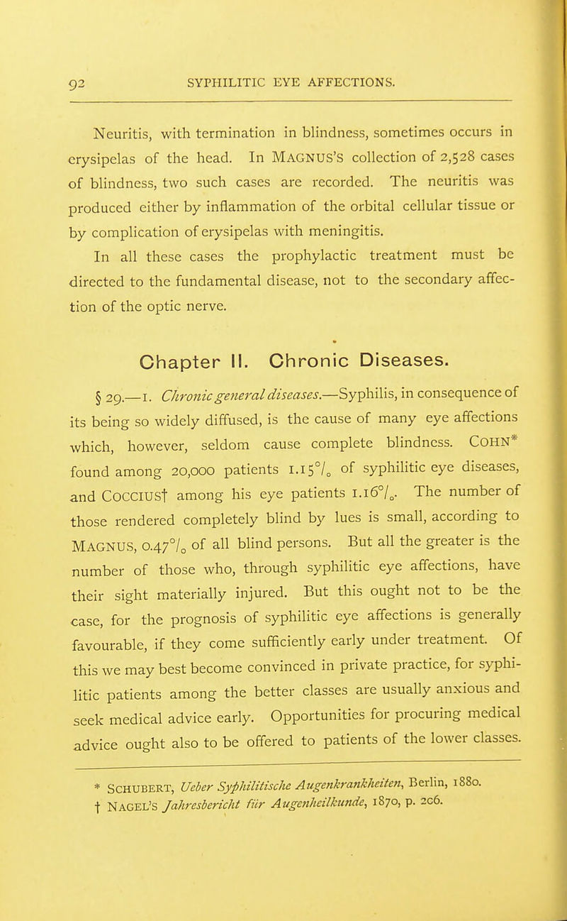 SYPHILITIC EYE AFFECTIONS. Neuritis, with termination in blindness, sometimes occurs in erysipelas of the head. In MAGNUS'S collection of 2,528 cases of blindness, two such cases are recorded. The neuritis was produced either by inflammation of the orbital cellular tissue or by complication of erysipelas with meningitis. In all these cases the prophylactic treatment must be directed to the fundamental disease, not to the secondary affec- tion of the optic nerve. Chapter II. Chronic Diseases. § 29. I. Chronic general diseases.—Syphilis, in consequence of its being so widely diffused, is the cause of many eye affections which, however, seldom cause complete blindness. COHN* found among 20,000 patients i.i5°/o of syphilitic eye diseases, and CocCIUSt among his eye patients l.i6°/„. The number of those rendered completely blind by lues is small, according to Magnus, o.^flo of blind persons. But all the greater is the number of those who, through syphilitic eye affections, have their sight materially injured. But this ought not to be the case, for the prognosis of syphilitic eye affections is generally favourable, if they come sufficiently early under treatment. Of this we may best become convinced in private practice, for syphi- litic patients among the better classes are usually anxious and seek medical advice early. Opportunities for procuring medical advice ought also to be off'ered to patients of the lower classes. * Schubert, Ueber Syphilitischc Auge7ikrankheiten, Berlin, 1880. t Nagel's Jahresbericht fiir Augcnheilkimde, 1870, p. 2c6.