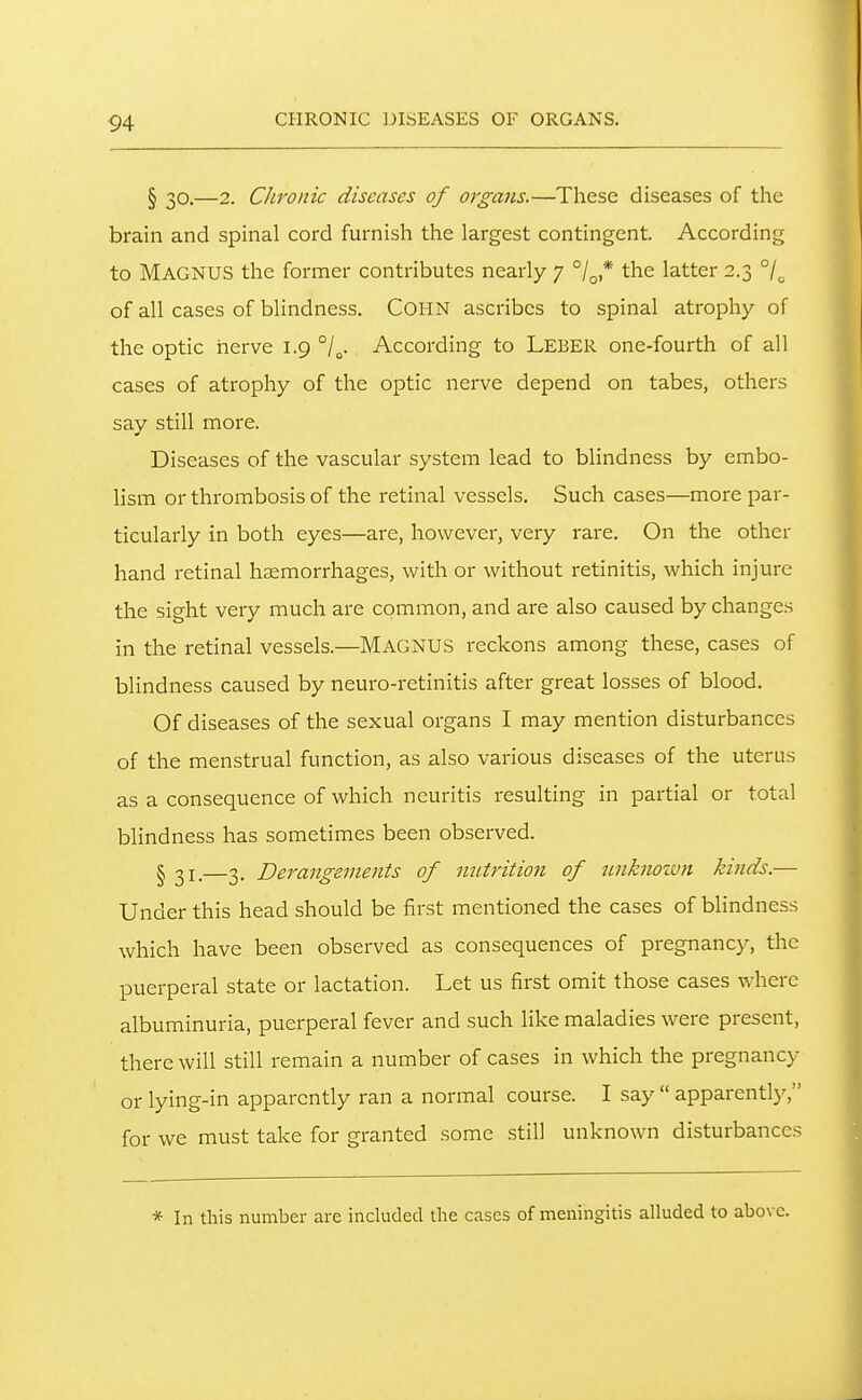 § 30.—2. Chronic diseases of organs.—These diseases of the brain and spinal cord furnish the largest contingent. According to Magnus the former contributes nearly 7 /^ * the latter 2.3 of all cases of blindness. COI-IN ascribes to spinal atrophy of the optic nerve 1.9 According to LEBER one-fourth of all cases of atrophy of the optic nerve depend on tabes, others say still more. Diseases of the vascular system lead to blindness by embo- lism or thrombosis of the retinal vessels. Such cases—more par- ticularly in both eyes—are, however, very rare. On the other hand retinal haemorrhages, with or without retinitis, which injure the sight very much are common, and are also caused by changes in the retinal vessels.—MAGNUS reckons among these, cases of blindness caused by neuro-retinitis after great losses of blood. Of diseases of the sexual organs I may mention disturbances of the menstrual function, as also various diseases of the uterus as a consequence of which neuritis resulting in partial or total blindness has sometimes been observed. § 31.—3. Derangements of nutrition of unknown kinds.— Under this head should be first mentioned the cases of blindness which have been observed as consequences of pregnancy, the puerperal state or lactation. Let us first omit those cases where albuminuria, puerperal fever and such like maladies were present, there will still remain a number of cases in which the pregnancy or lying-in apparently ran a normal course. I say  apparently, for we must take for granted some still unknown disturbances * In this number are included the cases of meningitis alluded to above.