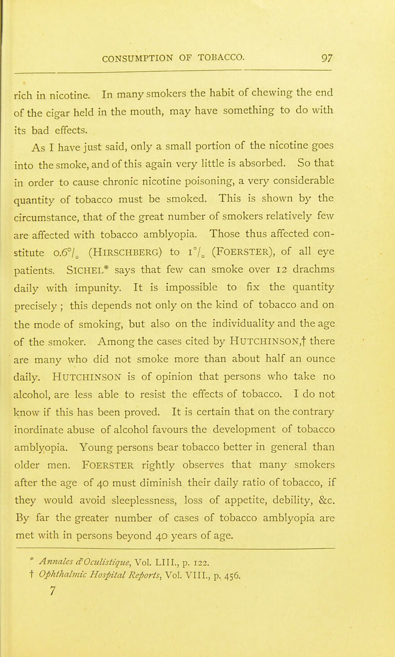 rich in nicotine. In many smokers the habit of chewing the end of the cigar held in the mouth, may have something to do with its bad effects. As I have just said, only a small portion of the nicotine goes into the smoke, and of this again very Httle is absorbed. So that in order to cause chronic nicotine poisoning, a very considerable quantity of tobacco must be smoked. This is shown by the circumstance, that of the great number of smokers relatively few are affected with tobacco amblyopia. Those thus affected con- stitute 0.6°/^ (Hirschberg) to i7o (Foerster), of all eye patients. SiCHEL* says that few can smoke over 12 drachms daily with impunity. It is impossible to fix the quantity precisely; this depends not only on the kind of tobacco and on the mode of smoking, but also on the individuality and the age of the smoker. Among the cases cited by HUTCHlNS0N,t there are many who did not smoke more than about half an ounce daily. HUTCHINSON is of opinion that persons who take no alcohol, are less able to resist the effects of tobacco. I do not know if this has been proved. It is certain that on the contrary inordinate abuse of alcohol favours the development of tobacco amblyopia. Young persons bear tobacco better in general than older men. FOERSTER rightly observes that many smokers after the age of 40 must diminish their daily ratio of tobacco, if they would avoid sleeplessness, loss of appetite, debility, &c. By far the greater number of cases of tobacco amblyopia are met with in persons beyond 40 years of age. * Annales cfOaiHstique, Vol. LIII., p. 122. t Ophthalmic Hospital Reports, Vol. VIII., p. 456. 7