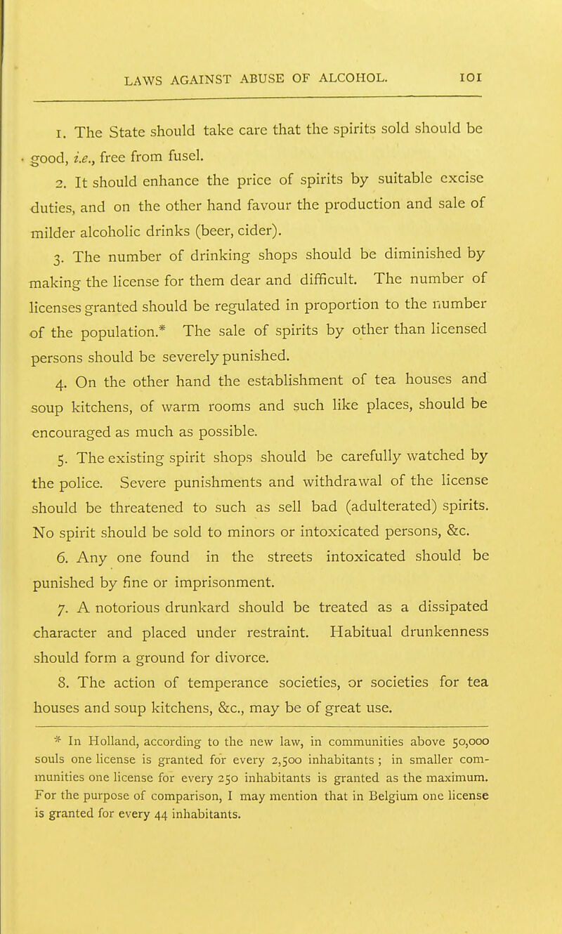 1. The State should take care that the spirits sold should be good, i.e., free from fusel. 2. It should enhance the price of spirits by suitable excise duties, and on the other hand favour the production and sale of milder alcoholic drinks (beer, cider). 3. The number of drinking shops should be diminished by making the Hcense for them dear and difficult. The number of licenses granted should be regulated in proportion to the number of the population.* The sale of spirits by other than licensed persons should be severely punished. 4. On the other hand the establishment of tea houses and soup kitchens, of warm rooms and such like places, should be encouraged as much as possible. 5. The existing spirit shops should be carefully watched by the police. Severe punishments and withdrawal of the license should be threatened to such as sell bad (adulterated) spirits. No spirit should be sold to minors or intoxicated persons, &c. 6. Any one found in the streets intoxicated should be punished by fine or imprisonment. 7. A notorious drunkard should be treated as a dissipated character and placed under restraint. Habitual drunkenness should form a ground for divorce. 8. The action of temperance societies, or societies for tea houses and soup kitchens, &c., may be of great use. * In Holland, according to the new law, in communities above 50,000 souls one license is granted for every 2,500 inhabitants ; in smaller com- munities one license for every 250 inhabitants is granted as the maximum. For the purpose of comparison, I may mention that in Belgium one license is granted for every 44 inhabitants.