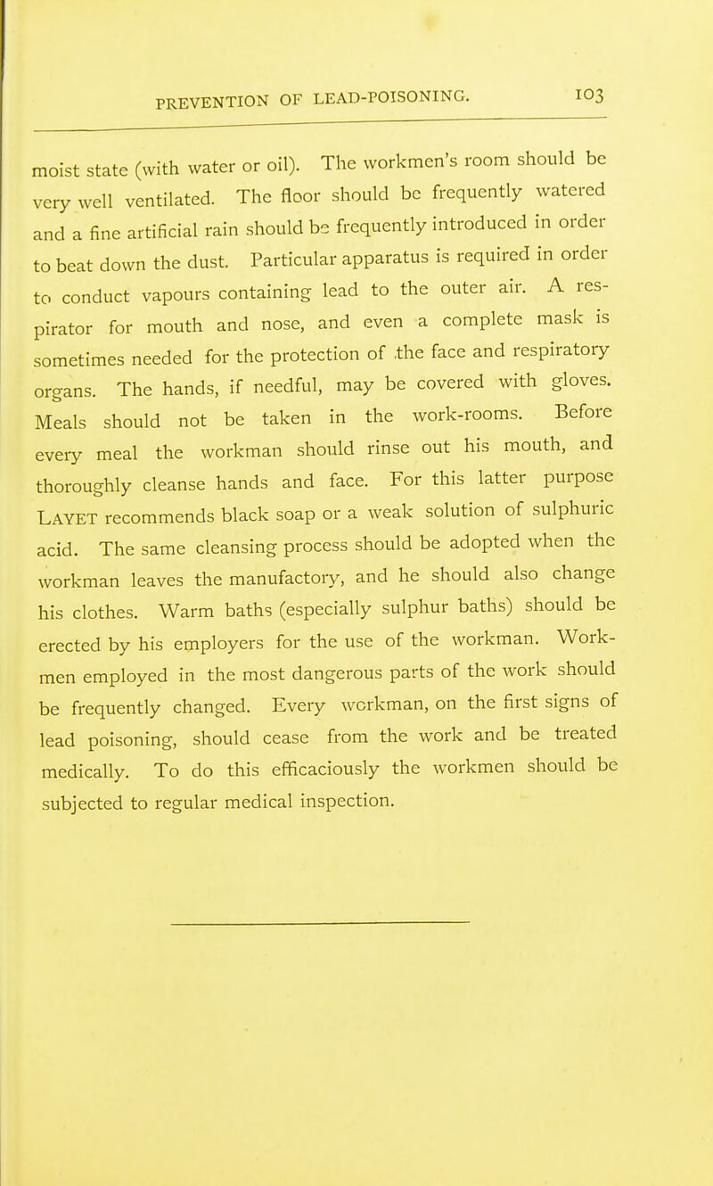 PREVENTION OF LEAD-POISONING. moist state (with water or oil). The workmen's room should be very well ventilated. The floor should be frequently watered and a fine artificial rain should be frequently introduced in order to beat down the dust. Particular apparatus is required in order to conduct vapours containing lead to the outer air. A res- pirator for mouth and nose, and even a complete mask is sometimes needed for the protection of .the face and respiratory organs. The hands, if needful, may be covered with gloves. Meals should not be taken in the work-rooms. Before every meal the workman should rinse out his mouth, and thoroughly cleanse hands and face. For this latter purpose Layet recommends black soap or a weak solution of sulphuric acid. The same cleansing process should be adopted when the workman leaves the manufactory, and he should also change his clothes. Warm baths (especially sulphur baths) should be erected by his employers for the use of the workman. Work- men employed in the most dangerous parts of the work should be frequently changed. Every workman, on the first signs of lead poisoning, should cease from the work and be treated medically. To do this efficaciously the workmen should be subjected to regular medical inspection.