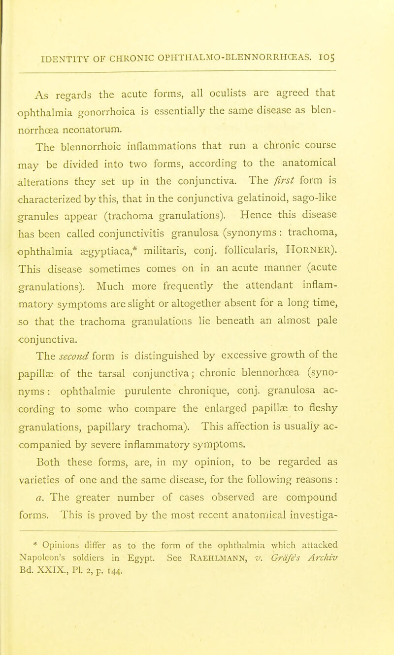 As recrards the acute forms, all oculists are agreed that ophthalmia gonorrhoica is essentially the same disease as blcn- norrhoea neonatorum. The blennorrhoic inflammations that run a chronic course may be divided into two forms, according to the anatomical alterations they set up in the conjunctiva. The first form is characterized by this, that in the conjunctiva gelatinoid, sago-like granules appear (trachoma granulations). Hence this disease has been called conjunctivitis granulosa (synonyms : trachoma, ophthalmia segyptiaca,* militaris, conj. follicularis, Horner). This disease sometimes comes on in an acute manner (acute granulations). Much more frequently the attendant inflam- matory symptoms are slight or altogether absent for a long time, so that the trachoma granulations lie beneath an almost pale conjunctiva. The second form is distinguished by excessive growth of the papilla of the tarsal conjunctiva; chronic blennorhoea (syno- nyms : ophthalmie purulente chronique, conj. granulosa ac- cording to some who compare the enlarged papillae to fleshy granulations, papillary trachoma). This affection is usually ac- companied by severe inflammatory symptoms. Both these forms, are, in my opinion, to be regarded as varieties of one and the same disease, for the following reasons : a. The greater number of cases observed are compound forms. This is proved by the most recent anatomical investiga- * Opinions differ as to the form of the ophthalmia which attacked Napoleon's soldiers in Egypt. See Raehlmann, v. Grdfe^s Archiv Bd. XXIX., PI. 2, p. 144.