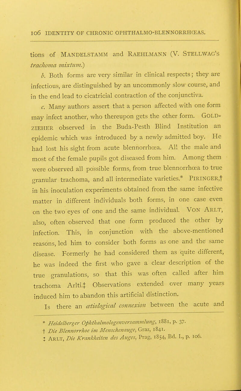 tions of Mandelstamm and Raehlmann (V. Stellwag's trachoma mixhim^ b. Both forms are veiy similar in clinical respects; they are infectious, are distinguished by an uncommonly slow course, and in the end lead to cicatricial contraction of the conjunctiva. c. Many authors assert that a person affected with one form may infect another, who thereupon gets the other form. GOLD- ZIEHER observed in the Buda-Pesth Blind Institution an epidemic which was introduced by a newly admitted boy. He had lost his sight from acute blennorrhcea. All the male and most of the female pupils got diseased from him. Among them were observed all possible forms, from true blennorrhcea to true o-ranular trachoma, and all intermediate varieties.* PlRlNGER,t in his inoculation experiments obtained from the same infective matter in different individuals both forms, in one case even on the two eyes of one and the same individual. VON Arlt, also, often observed that one form produced the other by infection. This, in conjunction with the above-mentioned reasons, led him to consider both forms as one and the same disease. Formerly he had considered them as quite different, he was indeed the first who gave a clear description of the true granulations, so that this was often called after him trachoma Arlti.t Observations extended ever many years induced him to abandon this artificial distinction. Is there an cetiological connexion between the acute and * Heidelbergc}' Ophthalmologenversammbing, 1881, p. 37. t Die Ble7tnorrhoe im Mensclienaugc, Graz, 1841. : Arlt, Die Kra7ikhcite7t des Auges, Prag, 1854, Bd. I., p. 106.