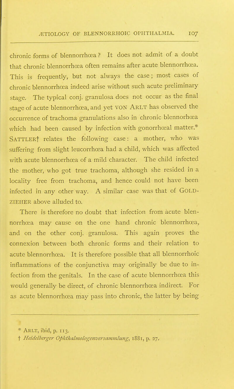 ^ETIOLOGY OF BLENNORRHOIC OPHTHALMIA. 10/ chronic forms of blennorrhoea ? It does not admit of a doubt that chronic blennorrhoea often remains after acute blennorrhoea. This is frequently, but not always the case; most cases of chronic blennorrhoea indeed arise without such acute preliminary stage. The typical conj. granulosa does not occur as the final stage of acute blennorrhoea, and yet VON Arlt has observed the occurrence of trachoma granulations also in chronic blennorhoea which had been caused by infection with gonorrhoeal matter.* SATTLERf relates the following case: a mother, who was suffering from slight leucorrhoea had a child, which was affected with acute blennori'hoea of a mild character. The child infected the mother, who got true trachoma, although she resided in a locality free from trachoma, and hence could not have been infected in any other way. A similar case was that of GOLD- ZIEHER above alluded to. There is therefore no doubt that infection from acute blen- norrhoea may cause on the one hand chronic blennorrhoea, and on the other conj. granulosa. This again proves the connexion between both chronic forms and their relation to acute blennorrhoea. It is therefore possible that all blennorrhoic inflammations of the conjunctiva may originally be due to in- fection from the genitals. In the case of acute blennorrhoea this would generally be direct, of chronic blennorrhoea indirect. For as acute blennorrhoea may pass into chronic, the latter by being * Arlt, ibid, p. 113. t Heiddberger Ophthalmologenversammlungi 1881, p. 27.