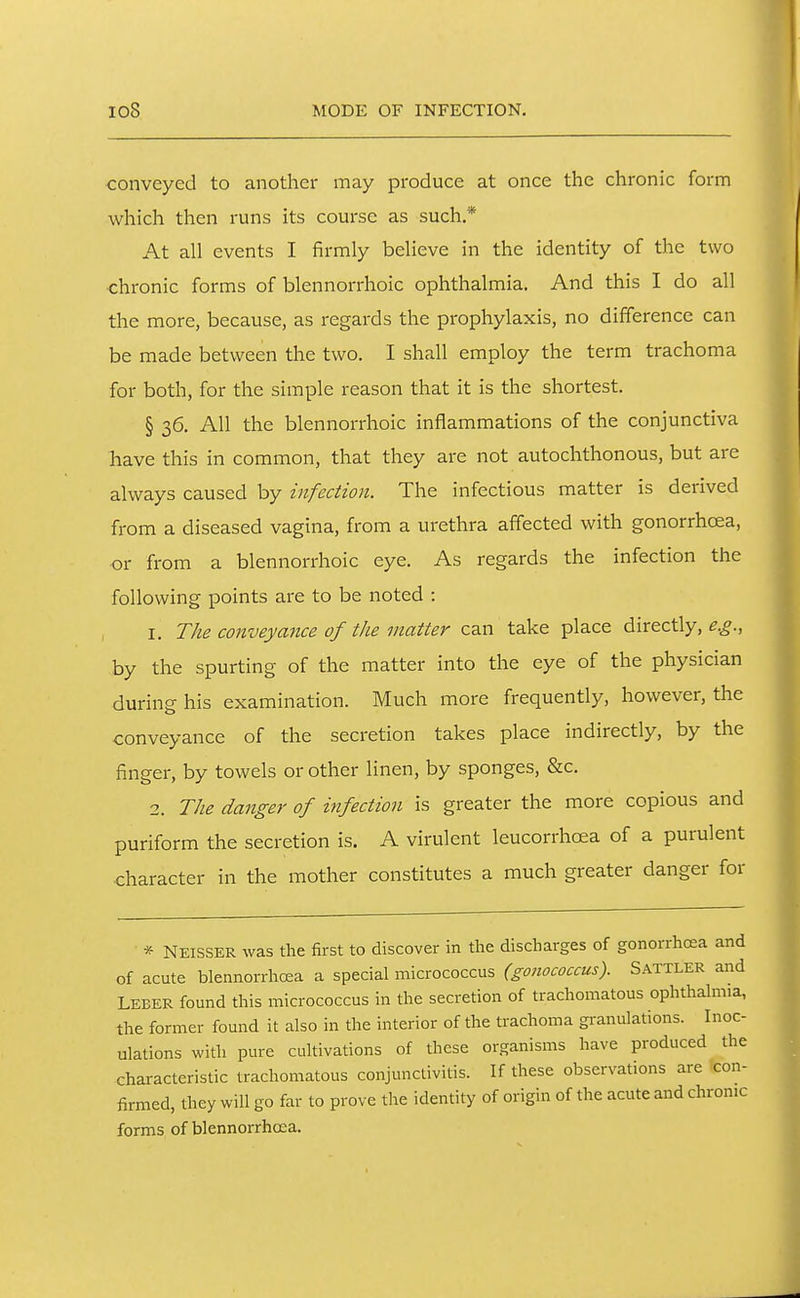 io8 MODE OF INFECTION. conveyed to another may produce at once the chronic form which then runs its course as such * At all events I firmly believe in the identity of the two chronic forms of blennorrhoic ophthalmia. And this I do all the more, because, as regards the prophylaxis, no difference can be made between the two. I shall employ the term trachoma for both, for the simple reason that it is the shortest. § 36. All the blennorrhoic inflammations of the conjunctiva have this in common, that they are not autochthonous, but are always caused by infection. The infectious matter is derived from a diseased vagina, from a urethra affected with gonorrhoea, or from a blennorrhoic eye. As regards the infection the following points are to be noted : 1. The conveyance of the matter z^n take place directly, by the spurting of the matter into the eye of the physician during his examination. Much more frequently, however, the conveyance of the secretion takes place indirectly, by the finger, by towels or other linen, by sponges, &c. 2. The danger of infection is greater the more copious and puriform the secretion is. A virulent leucorrhoea of a purulent character in the mother constitutes a much greater danger for * Neisser was the first to discover in the discharges of gonorrhoea and of acute blennorrhoea a special micrococcus (gonococcus). Sattler and Leber found this micrococcus in the secretion of trachomatous ophthahnia, the former found it also in the interior of the trachoma granulations. Inoc- ulations with pure cultivations of these organisms have produced the characteristic trachomatous conjunctivitis. If these observations are con- firmed, they will go far to prove the identity of origin of the acute and chronic forms of blennorrhoea.