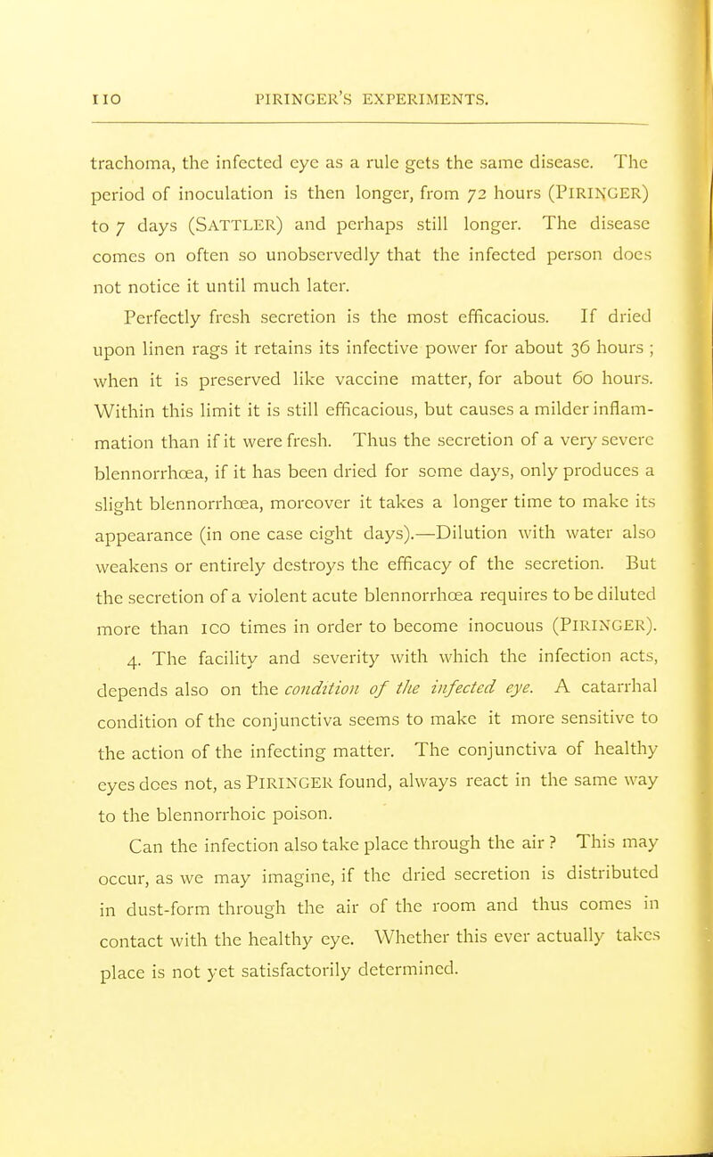 trachoma, the infected eye as a rule gets the same disease. The period of inoculation is then longer, from 72 hours (PlRINGER) to 7 days (Sattler) and perhaps still longer. The disease comes on often so unobservedly that the infected person docs not notice it until much later. Perfectly fresh secretion is the most efficacious. If dried upon linen rags it retains its infective power for about 36 hours ; when it is preserved like vaccine matter, for about 60 hours. Within this limit it is still efficacious, but causes a milder inflam- mation than if it were fresh. Thus the secretion of a very severe blennorrhoea, if it has been dried for some days, only produces a slight blennorrhoea, moreover it takes a longer time to make its appearance (in one case eight days).—Dilution with water also weakens or entirely destroys the efficacy of the secretion. But the secretion of a violent acute blennorrhoea requires to be diluted more than ico times in order to become inocuous (PiRlNGER). 4. The facility and severity with which the infection acts, depends also on the condition of the infected eye. A catarrhal condition of the conjunctiva seems to make it more sensitive to the action of the infecting matter. The conjunctiva of healthy eyes does not, as PlRINGER found, always react in the same way to the blennorrhoic poison. Can the infection also take place through the air ? This may occur, as we may imagine, if the dried secretion is distributed in dust-form through the air of the room and thus comes in contact with the healthy eye. Whether this ever actually takes place is not yet satisfactorily determined.