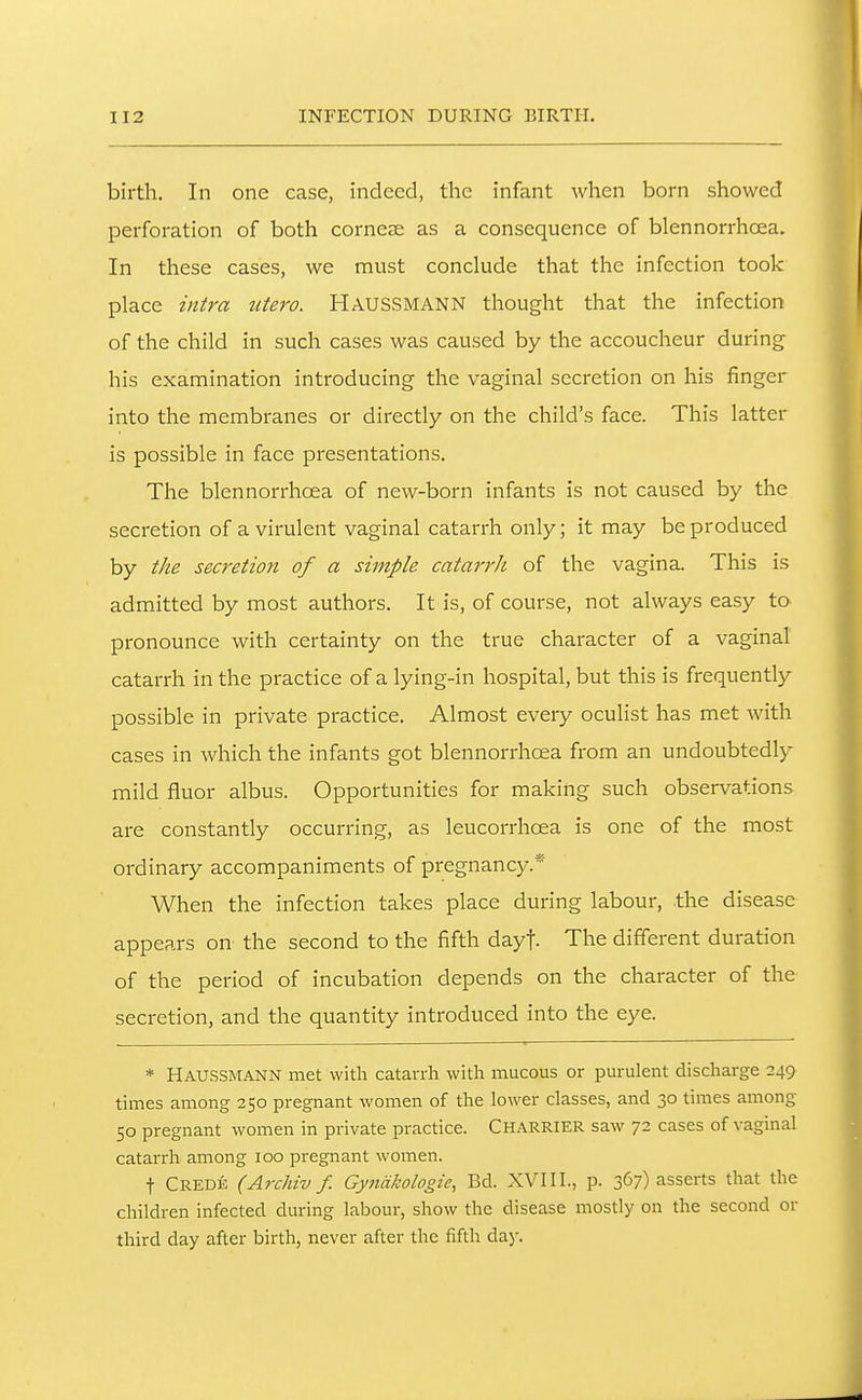 birth. In one case, indeed, the infant when born showed perforation of both cornese as a consequence of blennorrhoea. In these cases, we must conclude that the infection took place intra titero. HausSMANN thought that the infection of the child in such cases was caused by the accoucheur during his examination introducing the vaginal secretion on his finger into the membranes or directly on the child's face. This latter is possible in face presentations. The blennorrhoea of new-born infants is not caused by the secretion of a virulent vaginal catarrh only; it may be produced by the secretion of a simple catarrh of the vagina. This is admitted by most authors. It is, of course, not always easy to pronounce with certainty on the true character of a vaginal catarrh in the practice of a lying-in hospital, but this is frequently possible in private practice. Almost every oculist has met with cases in which the infants got blennorrhoea from an undoubtedly mild fluor albus. Opportunities for making such observations are constantly occurring, as leucorrhoea is one of the most ordinary accompaniments of pregnancy.* When the infection takes place during labour, the disease appears on the second to the fifth dayf. The different duration of the period of incubation depends on the character of the secretion, and the quantity introduced into the eye. * Haussmann met with catarrh with mucous or purulent discharge 249 times among 250 pregnant women of the lower classes, and 30 times among 50 pregnant women in private practice. CHARRIER saw 72 cases of vaginal catarrh among 100 pregnant women. t Credk (Archiv f. Gyfiakologie, Bd. XVII1., p. 367) asserts that the children infected during labour, show the disease mostly on the second or third day after birth, never after the fifth day.