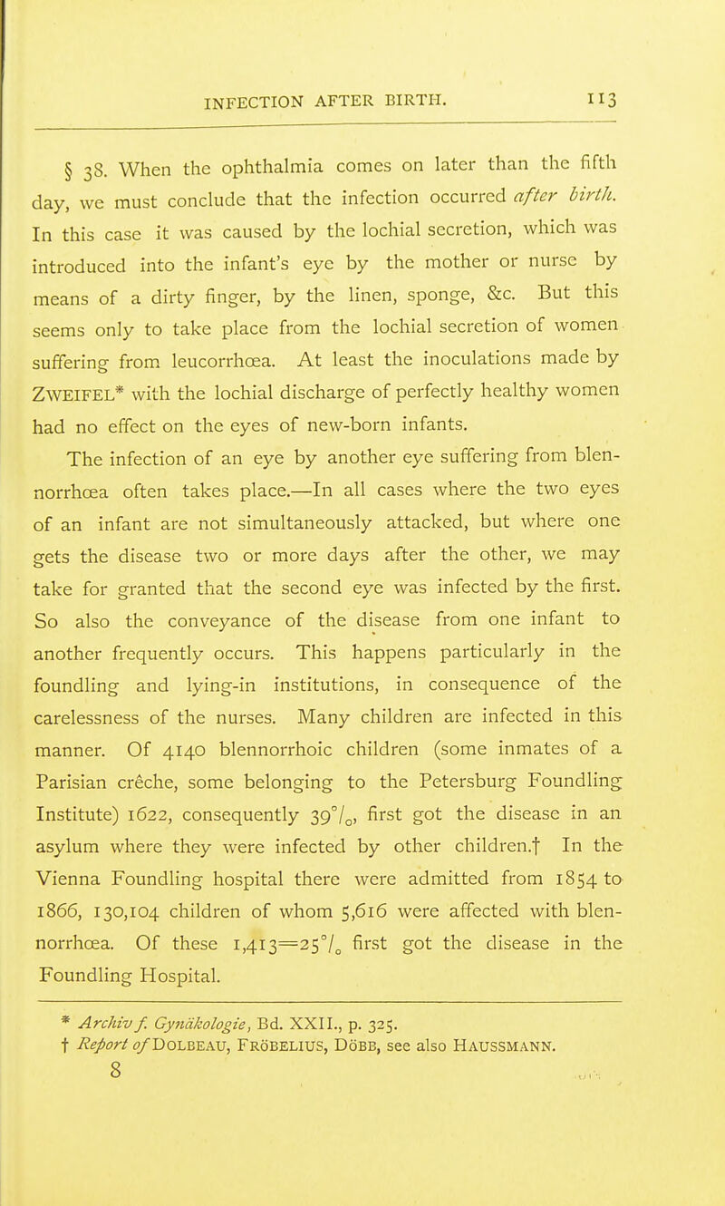 § 38. When the ophthalmia comes on later than the fifth day, we must conclude that the infection occurred after birth. In this case it was caused by the lochial secretion, which was introduced into the infant's eye by the mother or nurse by means of a dirty finger, by the linen, sponge, &c. But this seems only to take place from the lochial secretion of women suffering from leucorrhcea. At least the inoculations made by ZWEIFEL* with the lochial discharge of perfectly healthy women had no effect on the eyes of new-born infants. The infection of an eye by another eye suffering from blen- norrhoea often takes place.—In all cases where the two eyes of an infant are not simultaneously attacked, but where one gets the disease two or more days after the other, we may take for granted that the second eye was infected by the first. So also the conveyance of the disease from one infant to another frequently occurs. This happens particularly in the foundling and lying-in institutions, in consequence of the carelessness of the nurses. Many children are infected in this manner. Of 4140 blennorrhoic children (some inmates of a Parisian creche, some belonging to the Petersburg Foundling Institute) 1622, consequently 397o> fii'st got the disease in an asylum where they were infected by other children.f In the Vienna Foundling hospital there were admitted from 1854 to 1866, 130,104 children of whom 5,616 were affected with blen- norrhoea. Of these 1,413=25°/^ first got the disease in the Foundling Hospital. * Archiv f. Gyndkologie, Bd. XXII., p. 325. t Report ^DoLBEAU, Frobelius, Dobb, see also Haussmann. 8