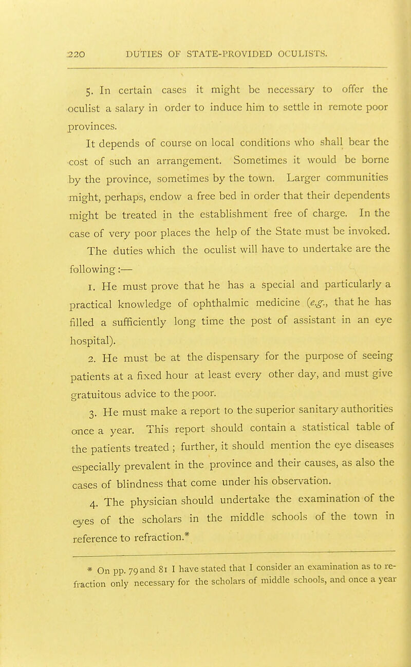 ;220 DUTIES OF STATE-PROVIDED OCULISTS. 5. In certain cases it might be necessary to offer the oculist a salary in order to induce him to settle in remote poor provinces. It depends of course on local conditions who shall bear the cost of such an arrangement. Sometimes it would be borne by the province, sometimes by the town. Larger communities might, perhaps, endow a free bed in order that their dependents mip-ht be treated in the establishment free of charge. In the case of very poor places the help of the State must be invoked. The duties which the oculist will have to undertake are the following:— 1, He must prove that he has a special and particularly a practical knowledge of ophthalmic medicine (e.g., that he has filled a sufficiently long time the post of assistant in an eye hospital). 2. He must be at the dispensary for the purpose of seeing patients at a fixed hour at least every other day, and must give gratuitous advice to the poor. 3, He must make a report to the superior sanitary authorities cmce a year. This report should contain a statistical table of the patients treated ; further, it should mention the eye diseases especially prevalent in the province and their causes, as also the cases of blindness that come under his observation. 4. The physician should undertake the examination of the eyes of the scholars in the middle schools of the town in reference to refraction.* * On pp. 79 and 81 I have stated that I consider an examination as to re- fraction only necessary for the scholars of middle schools, and once a year