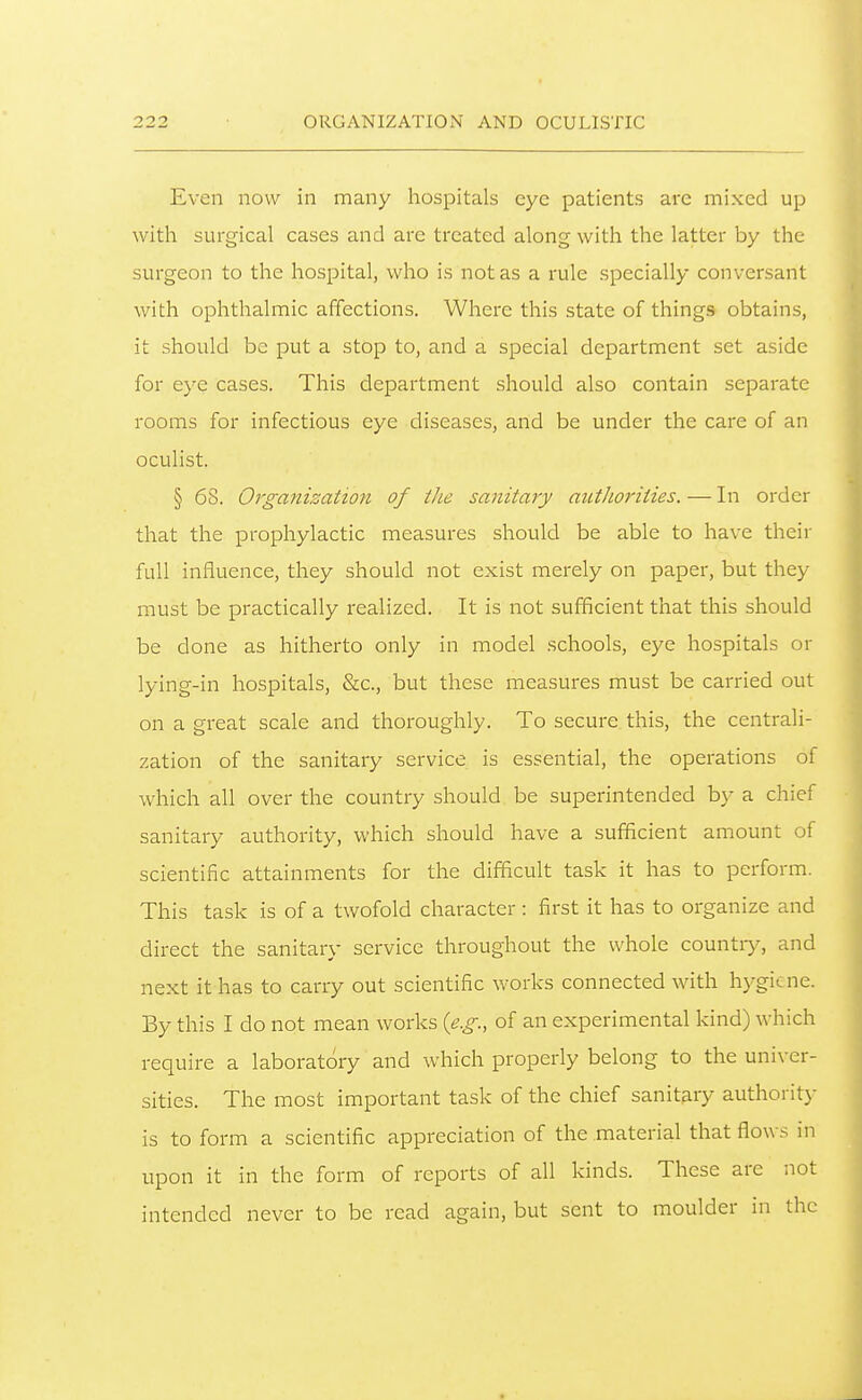 Even now in many hospitals eye patients arc mixed up with surgical cases and are treated along with the latter by the surgeon to the hospital, who is not as a rule specially conversant with ophthalmic affections. Where this state of things obtains, it should be put a stop to, and a special department set aside for eye cases. This department should also contain separate rooms for infectious eye diseases, and be under the care of an oculist. § 68. Organisation of the sanitary atcthoi'ities. — In order that the prophylactic measures should be able to have their full influence, they should not exist merely on paper, but they must be practically realized. It is not sufficient that this should be done as hitherto only in model schools, eye hospitals or lying-in hospitals, &c., but these measures must be carried out on a great scale and thoroughly. To secure this, the centrali- zation of the sanitary service is essential, the operations of which all over the country should be superintended b}' a chief sanitary authority, which should have a sufficient amount of scientific attainments for the difficult task it has to perform. This task is of a twofold character : first it has to organize and direct the sanitary service throughout the whole countiy, and next it has to carry out scientific works connected with hygiene. By this I do not mean works {e.g., of an experimental kind) which require a laboratory and which properly belong to the univer- sities. The most important task of the chief sanitary authoritj- is to form a scientific appreciation of the material that flows in upon it in the form of reports of all kinds. These are not intended never to be read again, but sent to moulder in the