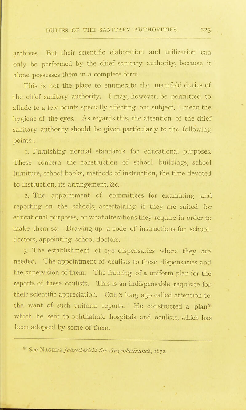 archives. But their scientific elaboration and utiHzation can only be performed by the chief sanitary authority, because it alone possesses them in a complete form. This is not the place to enumerate the manifold duties of the chief sanitary authority. I may, however, be permitted to allude to a few points specially affecting our subject, I mean the hygiene of the eyes. As regards this, the attention of the chief sanitary authority should be given particularly to the following points : 1. Furnishing normal standards for educational purposes. These concern the construction of school buildings, school furniture, school-books, methods of instruction, the time devoted to instruction, its arrangement, &c. 2. The appointment of committees for examining and reporting on the schools, ascertaining if they are suited for educational purposes, or what alterations they require in order to make them so. Drawing up a code of instructions for school- doctors, appointing school-doctors. 3. The establishment of eye dispensaries where they are needed. The appointment of oculists to these dispensaries and the supervision of them. The framing of a uniform plan for the reports of these oculists. This is an indispensable requisite for their scientific appreciation. CoHN long ago called attention to the want of such uniform reports. He constructed a plan* which he sent to ophthalmic hospitals and oculists, which has been adopted by some of them. * See '^P^G^iJsJahresberichtfiirAugeiiheilkunde, 1872.