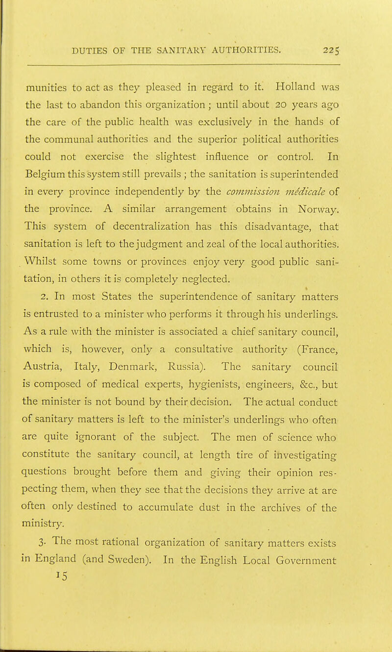 munities to act as they pleased in regard to it. Holland was the last to abandon this organization ; until about 20 years ago the care of the public health was exclusively in the hands of the communal authorities and the superior political authorities could not exercise the slightest influence or control. In Belgium this system still prevails ; the sanitation is superintended in every province independently by the commission mMicale of the province. A similar arrangement obtains in Norway. This system of decentralization has this disadvantage, that sanitation is left to the judgment and zeal of the local authorities. Whilst some towns or provinces enjoy very good public sani- tation, in others it is completely neglected. 2, In most States the superintendence of sanitary matters is entrusted to a minister who performs it through his underlings. As a rule with the minister is associated a chief sanitary council, which is, however, only a consultative authority (France, Austria, Italy, Denmark, Russia). The sanitary council is composed of medical experts, hygienists, engineers, &c., but the minister is not bound by their decision. The actual conduct of sanitary matters is left to the minister's underlings who often are quite ignorant of the subject. The men of science who constitute the sanitary council, at length tire of investigating questions brought before them and giving their opinion res- pecting them, when they see that the decisions they arrive at are often only destined to accumulate dust in the archives of the ministry. 3. The most rational organization of sanitary matters exists in England (and Sweden). In the English Local Government 15