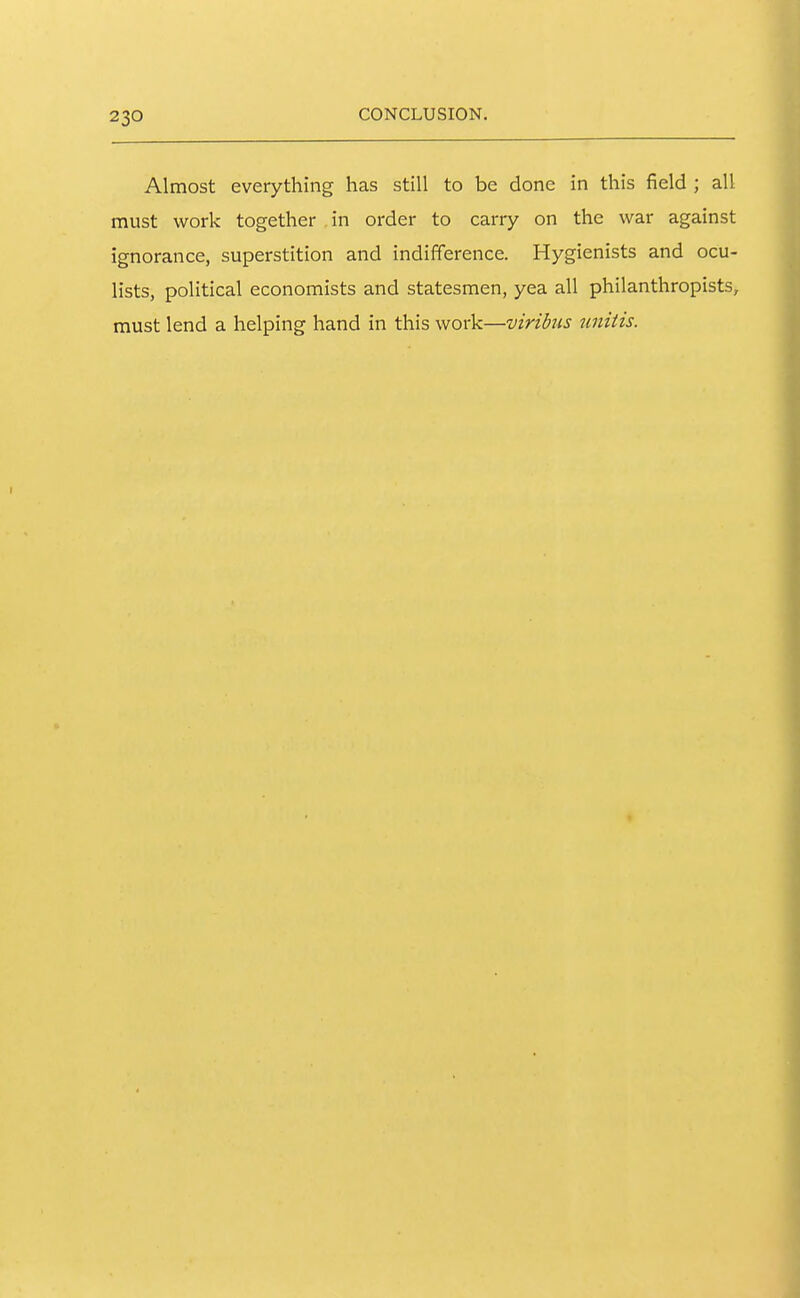 Almost everything has still to be done in this field ; all must work together in order to carry on the war against ignorance, superstition and indifference. Hygienists and ocu- lists, political economists and statesmen, yea all philanthropists, must lend a helping hand in this work—viribus jinitis.