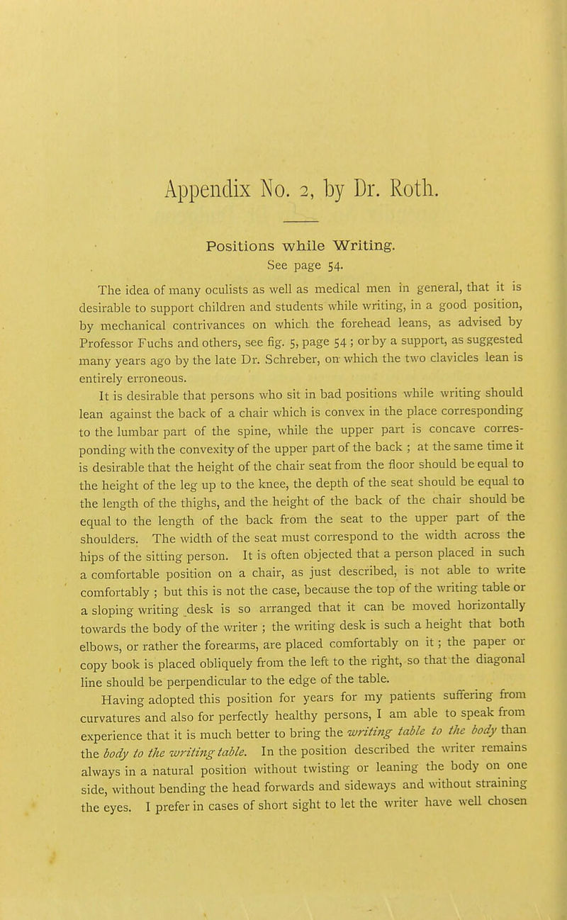 Positions while Writing. See page 54. The idea of many oculists as well as medical men in general, that it is desirable to support children and students while writing, in a good position, by mechanical contrivances on which the forehead leans, as advised by Professor Fuclis and others, see fig. 5, page 54 ; or by a support, as suggested many years ago by the late Dr. Schreber, on which the two clavicles lean is entirely erroneous. It is desirable that persons who sit in bad positions while writing should lean against the back of a chair which is convex in the place corresponding to the lumbar part of the spine, while the upper part is concave corres- ponding with the convexity of the upper part of the back ; at the same time it is desirable that the height of the chair seat from the floor should be equal to the height of the leg up to the knee, the depth of the seat should be equal to the length of the thighs, and the height of the back of the chair should be equal to the length of the back from the seat to the upper part of the shoulders. The width of the seat must correspond to the width across the hips of the sitting person. It is often objected that a person placed in such a comfortable position on a chair, as just described, is not able to write comfortably ; but this is not the case, because the top of the writing table or a sloping writing desk is so arranged that it can be moved horizontally towards the body of the writer ; the writing desk is such a height that both elbows, or rather the forearms, are placed comfortably on it; the paper or copy book is placed obliquely from the left to the right, so that the diagonal line should be perpendicular to the edge of the table. Having adopted this position for years for my patients suffering from curvatures and also for perfectly healthy persons, I am able to speak from experience that it is much better to bring the writing table to the body than the body to the zuriting table. In the position described the writer remains always in a natural position without twisting or leaning the body on one side, without bending the head forwards and sideways and without straining the eyes. I prefer in cases of short sight to let the writer have well cliosen