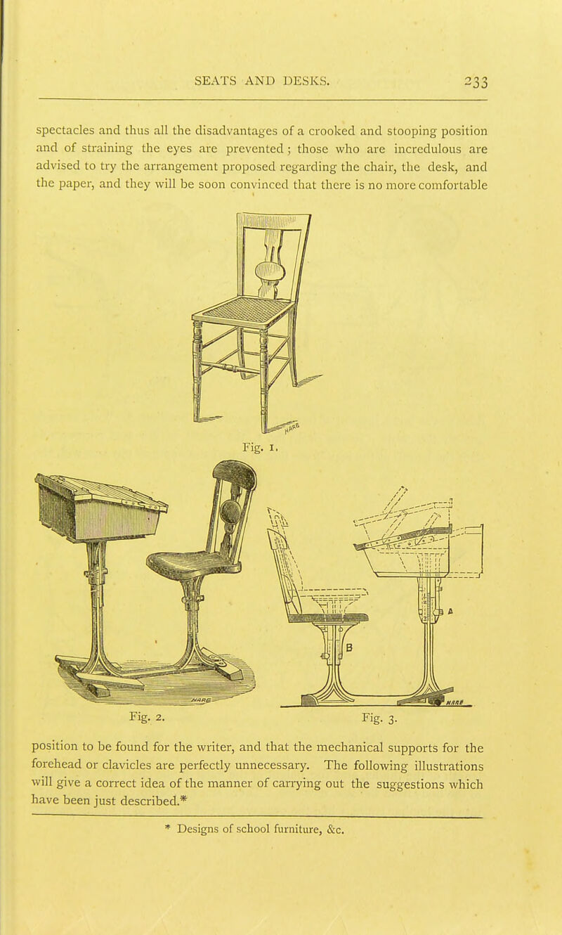 SEATS AND DESKS. spectacles and thus all the disadvantages of a crooked and stooping position and of straining the eyes are prevented; those who are incredulous are advised to try the arrangement proposed regarding the chair, the desk, and the paper, and they will be soon convinced that there is no more comfortable Fig. 2. Fig. 3. position to be found for the writer, and that the mechanical supports for the forehead or clavicles are perfectly unnecessary. The following illustrations will give a correct idea of the manner of canying out the suggestions which have been just described.* * Designs of school furniture, &c.