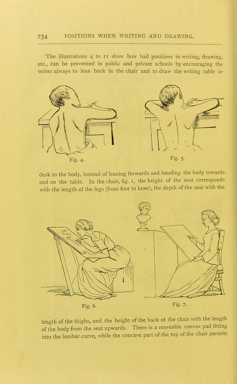 The illustrations 4 to 11 show how bad positions in writing, drawing, etc., can be prevented in public and private schools by encouraging the writer always to lean back in the chair and to draw the writing table or Fig. 4. Fig. 5. desk to the body, instead of leaning forwards and bending the body towards and on the table. In the chair, fig. i, the height of the seat corresponds with the length of the legs (from foot to knee), the depth of the seat with the Fig. 6. Fig. 7- length of the thighs, and the height of the back of the chair with the length of the body from the seat upwards. There is a moveable convex pad fitting into the lumbar curve, while the concave part of the top of the chair permits