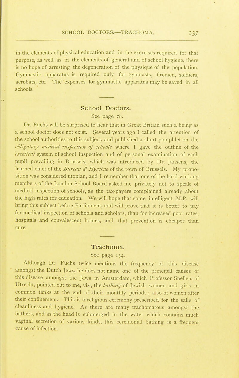 SCHOOL DOCTORS.—TRACHOMA. in the elements of physical education and in the exercises required for that purpose, as well as in the elements of general and of school hygiene, there is no hope of arresting the degeneration of the physique of the population. Gymnastic apparatus is required only for gymnasts, firemen, soldiers, acrobats, etc. The 'expenses for gymnastic apparatus may be saved in all schools. School Doctors. See page 78. Dr. Fuchs will be surprised to hear that in Great Britain such a being as a school doctor does not exist. Several years ago I called the attention of the school authorities to this subject, and published a short pamphlet on the obligatory medical i7ispection of schools where I gave the outline of the excellent system of school inspection and of jpersonal examination of each pupil prevailing in Brussels, which was introduced by Dr. Jansens, the learned chief of the Bureau cP Hygiene of the town of Brussels. My propo- sition was considered Utopian, and I remember that one of the hard-working members of the London School Board asked me privately not to speak of medical inspection of schools, as the tax-payers complained already about the high rates for education. We will hope that some intelligent M.P. will bring this subject before Parliament, and will prove that it is better to pay for medical inspection of schools and scholars, than for increased poor rates, hospitals and convalescent homes, and that prevention is cheaper than cure. Trachoma. See page 154. Although Dr. Fuchs twice mentions the frequency of this disease amongst the Dutch Jews, he does not name one of the principal causes of this disease amongst the Jews in Amsterdam, which Professor Snellen, of Utrecht, pointed out to me, viz., the bathing of Jewish women and girls in common tanks at the end of their monthly periods ; also of women after their confinement. This is a religious ceremony prescribed for the sake of cleanliness and hygiene. As there are many trachomatous amongst the bathers, and as the head is submerged in the water which contains much vaginal secretion of various kinds, this ceremonial bathing is a frequent cause of infection.