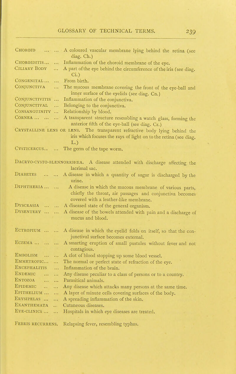 Choroid Choroiditis... Ciliary Body Congenital ... Conjunctiva Conjunctivitis Conjunctival Consanguinity Cornea Crystalline lens Cysticercus. A coloured vascular membrane lying behind the retina (see diag. Ch.) Inflammation of the choroid membrane of the eye. A part of the eye behind the circumference of the iris (see diag. Ci.) From birth. The mucous membrane covering the front of the eye-ball and inner surface of the eyelids (see diag. Cn.) Inflammation of the conjunctiva. Belonging to the conjunctiva. Relationship by blood. A transparent structure resembling a watch glass, forming the anterior fifth of the eye-ball (see diag. Cr.) or lens. The transparent refractive body Ipng behind the iris which focuses the rays of light on to the retina (see diag. L.) The germ of the tape worm. Dacryo-cysto-blennorrhcea. a disease attended with discharge affecting the lacrimal sac. Diabetes A disease in which a quantity of sugar is discharged by the Diphtheria , Dyscrasia Dysentery A disease in which the mucous membrane of various parts, chiefly the throat, air passages and conjunctiva becomes covered with a leather-like membrane. A diseased state of the general organism. A disease of the bowels attended with pain and a discharge of mucus and blood. Ectropium A disease in which the eyelid folds on itself, so that the con- junctival surface becomes external. Eczema A smarting eruption of small pustules without fever and not contagious. Embolism A clot of blood stopping up some blood vessel. Emmetropic The normal or perfect state of refraction of the eye. Encephalitis ... Inflammation of the brain. Endemic Any disease peculiar to a class of persons or to a country. Entozoa Parasitical animals. Epidemic Any disease which attacks many persons at the same time. Epithelium A layer of minute cells covering surfaces of the body. Erysipelas A spreading inflammation of the skin. Exanthemata ... Cutaneous diseases. Eye-clinics Hospitals in which eye diseases are treated. Febris RECURRENS. Relapsing fever, resembling ty^Dhus.