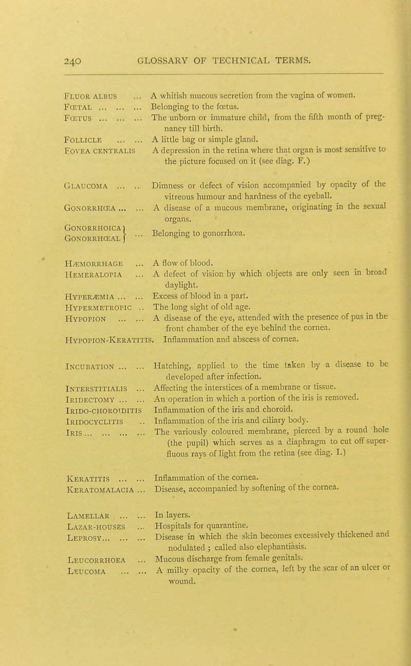 Fluor ALDUS FCETAL FCETUS Follicle Fovea centralis Glaucoma ... gonorrhcea ... gonorrhoica1 gonorrhceal ) A whitish mucous secretion from the vagina of women. Belonging to the fcetus. The unborn or immature child, from the fifth month of preg- nancy till birth. A little bag or simple gland. A depression in the retina where that organ is most sensitive to the picture focused on it (see diag. F.) Dimness or defect of vision accompanied by opacity of the vitreous humour and hardness of the eyeball. A disease of a mucous membrane, originating in the sexual organs. Belonging to gonorrhoea. h/^jmorrhage Hemeralopia Hyperemia ... Hypermetropic Hypopion A flow of blood. A defect of vision by which objects are only seen in broad daylight. Excess of blood in a part. The long sight of old age. A disease of the eye, attended with the presence of pus in the front chamber of the eye behind the cornea. Hypopion-Keratitis. Inflammation and abscess of cornea. Incubation Interstitialis ... Iridectomy Irido-chorotditis Iridocyclitis Iris Hatching, applied to the time taken by a disease to be developed after infection. Affecting the interstices of a membrane or tissue. An operation in which a portion of the iris is removed. Inflammation of the iris and choroid. Inflammation of the iris and ciliary body. The variously coloured membrane, pierced by a round hole (the pupil) which serves as a diaphragm to cut off super- fluous rays of light from the retina (see diag. I.) Keratitis ... , Keratomalacia Inflammation of the cornea. Disease, accompanied by softening of the cornea. Lamellar In layers. Lazar-houses ... Hospitals for quarantine. Leprosy Disease in which the skin becomes excessively thickened and nodulated ; called also elephantiasis. Leucorrhoea ... Mucous discharge from female genitals. Leucoma A milky opacity of the cornea, left by the scar of an ulcer or wound.