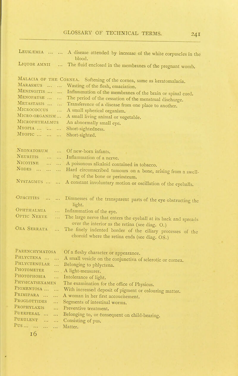 Leuic^mia A disease attended by increase of the white corpuscles in the blood. Liquor amnii ... The fluid enclosed in the membranes of the pregnant womb. Mal.\ci.4 of the Marasmus ... . JVIe.\ingitis ... . Menopause ... . Metastasis ... . Micrococcus Micro-organism ., MiCROPHTHAI.MUS Myopia Myopic , Cornea. Softening of the cornea, same as keratomalacia. .. Wasting of the flesh, emaciation. .. Inflanmiation of the membranes of the brain or spinal cord. .. The period of the cessation of the menstrual discharge. .. Transference of a disease from one place to another. ,. A small spherical organism. . A small living animal or vegetable. An abnormally small eye. . Short-sightedness. . Short-sighted. Neonatorum Neuritis Nicotine Nodes Nystagmus ... ■Op.^cities Ophthalmia Optic Nerve Ora Serrata Of new-born infants. Inflammation of a nerve. A poisonous alkaloid contained in tobacco. Hard circumscribed tumours on a bone, arising from a swell- ing of the bone or periosteum. A constant involuntary motion or oscillation of the eyeballs. Dimnesses of the transparent parts of the eye obstructinc the light. Inflanmiation of the eye. The large nerve that enters the eyeball at its back and spreads over the interior as the retina (see diag. O.) The finely indented border of the ciliary processes of the choroid where the retina ends (see diag. OS.) Par enchymatos a Phlyctena Phlyctenular .., Photometer Photophobia physic.4.tsexamen Pigmentosa Primipara Proglottides Prophylaxis Puerperal Purulent Pus 16 Of a fleshy character or appearance. A small vesicle on the conjunctiva of sclerotic or cornea. i3elonging to phlyctena. A light-measurer. Intolerance of light. The examination for the office of Physicus. With increased deposit of pigment or colouring matter. A woman in her first accouchement. Segments of intestinal worms. Preventive treatment. Belonging to, or Consequent on child-bearing. Consisting of pus. Matter.