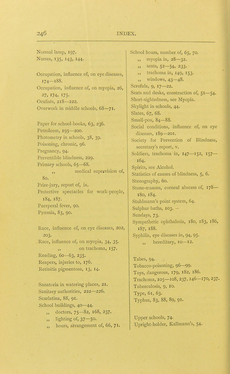 Normal lamp, 197. Nurses, 135, 143, 144. Occupation, influence of, on eye diseases, 174—188. Occupation, influence of, on myopia, 26, 27. 174. I7S- Oculists, 218—222. Overwork in middle schools, 68—71. Paper for school-books, 63, 236. Petroleum, 195—200. Photometry in schools, 38, 39. Poisoning, chronic, 96. Pregnancy, 94. Preventible blindness, 229. Primary schools, 65—68. ,, medical supei'vision of, 80. Prize-jury, report of, ix. Protective spectacles for vifork-people, 184, 187. Puerperal fever, 90. Pycemia, 83, 90. Race, influence of, on eye diseases, 202, 203. Race, influence of, on myopia, 34, 35. on trachoma, 157. Reading, 60—63, 235. Reapers, injuries to, 176. Retinitis pigmentosa, 13, 14. .Sanatoria in watering places, 21. .Sanitary authorities, 222—226. Scarlatina, 88, 91. School buildings, 40—44. „ doctors, 75—82, 168, 237. ,, lighting of, 37—50- ,, hours, arrangement of, 66, 71. School hours, number of, 65, 70. ,, myopia in, 28—32. „ seats, 52—54, 233. ,, trachoma in, 149, 153. ,, windows, 43—48. Scrofula, 9, 17—22. .Seats and desks, construction of, 51—54. Short-sightedness, see Myopia. Slcylight in schools, 44. Slates, 67, 68. Small-pox, 84—88. Social conditions, influence of, on eye diseases, 189—201. Society for Prevention of Blindness, secretary's report, v. Soldiers, trachoma in, 147—152, 157— 164. Spirits, see Alcohol. Statistics of causes of blindness, 5, 6. Stenography, 60. Stone-masons, corneal abscess of, 178— 180, 184. Stuhlmann's point system, 64. Sulphur baths, 103. — Sundays, 73. Sympathetic ophthalmia, 180, 183, 186, 187, 188. Syphilis, eye diseases in, 94, 95. ,, hereditary, 10—12. Tabes, 94. Tobacco-poisoning, 96—99. Toys, dangerous, 179, 182, 186. Trachoma, 105—108, 237, 146—170, 237. Tuberculosis, 9, 10. Type, 61, 63. Typhus, 83, 88, 89, 91. Upper schools, 74. Upright-holder, Kallmann's, 54.