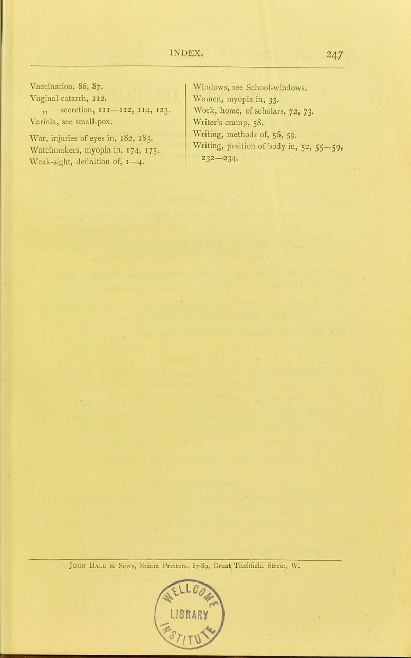 Vaccination, 86, 87. Vaginal catarrh, 112. ,, secretion, iii—112, 114, 123. Variola, see small-pox. War, injuries of eyes in, 182, 183. Watchmakers, myopia in, 174, 175. Weak-sight, definition of, I—4. Windows, sec School-windows. Women, myopia in, 33, Work, home, of scholars, 72, 73. Writer's cramp, 58. Writing, methods of, 56, 59. Writing, position of body in, 52, 55—59, 232—234. John Bale & Sons, Steam Printers, 87-89, Great Titchfield Street, W.