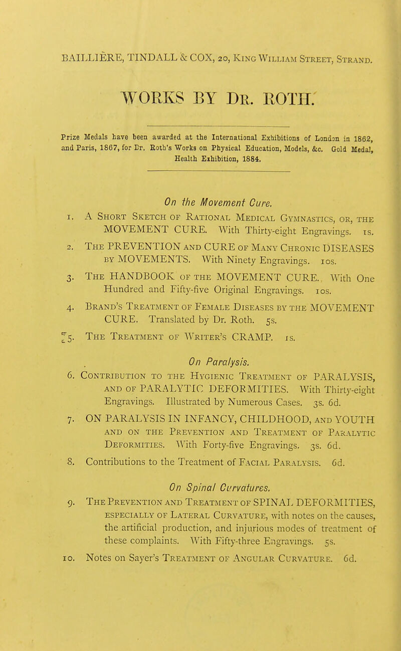 BAILLIERE, TINDALL & COX, 20, King William Street, Strand. WORKS BY Dr. ROTH: Prize Medals have been awarded at the International Exhibitions of London in 1862, and Paris, 1867, for Er. Eotb's Works on Physical Education, Models, &c. Gold Medal, Health Exhibition, 1884. On the Movement Cure. 1. A Short Sketch of Rational Medical Gymnastics, or, the MOVEMENT CURE. With Thirty-eight Engravings, ts. 2. The prevention and CURE of Many Chronic DISEASES BY MOVEMENTS. With Ninety Engravings. los. 3. The HANDBOOK of the MOVEMENT CURE. With One Hundred and Fifty-five Original Engravings. los. 4. Brand's Treatment of Female Diseases by the MOVEMENT CURE. Translated by Dr. Roth. 5s. ^5. The Treatment of Writer's CRAMR is. On Paralysis. 6. Contribution to the Hygienic Treatment of PARALYSIS, AND of PARALYTIC DEFORMITIES. With Thirty-eight Engravings. Illustrated by Numerous Cases. 3s. 6d. 7. ON PARALYSIS IN INFANCY, CHILDHOOD, and YOUTH AND ON THE PREVENTION AND TREATMENT OF PARALYTIC Deformities. With Forty-five Engravings. 3s. 6d. 8. Contributions to the Treatment of Facial Paralysis. 6d. On Spina/ Curvatures. 9. The Prevention and Treatment of SPINAL DEFORMITIES, especially of Lateral Curvature, with notes on the causes, the artificial production, and injurious modes of treatment of these complaints. With Fifty-three Engravings. 5s. 10. Notes on Sayer's Treatment of Angular Curvature. 6d.