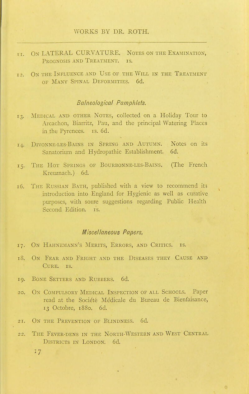 Ti. On LATERAL CURVATURE. Notes on the Examination, Prognosis and Treatment, is. 12. On the Influence and Use of the Will in the Treatment OF Many Spinal Deformities. 6d, Balneological Pamphlets. 13. Medical and other Notes, collected on a Holiday Tour to Arcachon, Biarritz, Pau, and the principal Watering Places in the Pyrenees, is. 6d. 14. Divonne-les-Bains in Spring and Autumn. Notes on its Sanatorium and Hydropathic Establishment. 6d. 15. The Hot Springs of Bourbonne-les-Bains. (The French Kreuznach.) 6d. 16. The Russian Bath, pubHshed with a view to recommend its introduction into England for Hygienic as well as curative purposes, with some suggestions regarding Public Health Second Edition, is. Miscellaneous Papers, 17. On Hahnemann's Merits, Errors, and Critics, is. iS. On Fear and Fright and the Diseases they Cause and Cure. is. 19. Bone Setters and Rubbers. 6d. 20. On Compulsory Medical Inspection of all Schools, Paper read at the Societe Me'dicale du Bureau de Bienfaisance, 13 Octobre, 1880. 6d. 21. On the Prevention of Blindness. 6d. 22. The Fever-dens in the North-Western and West Central Districts in London. 6d. ^7