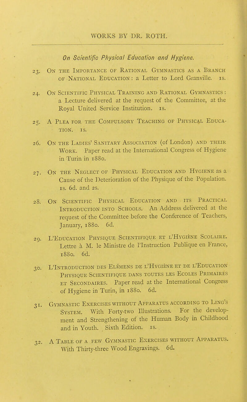 On Scientific Physical Education and Hygiene. 23. On the Importance of Rational Gymnastics as a Branch OF National Education : a Letter to Lord Granville, is. 24. On Scientific Physical Training and Rational Gymnastics : a Lecture delivered at the request of the Committee, at the Royal United Service Institution, is. 25. A Plea for the Compulsory Teaching of Physic4l Educa- tion. IS. 26. On the Ladies' Sanitary Association (of London) and their Work. Paper read at the International Congress of Hygiene in Turin in 1880. 27. On the Neglect of Physical Education and Hygiene as a Cause of the ]Oeterioration of the Physique of the Population. IS. 6d. and 2s. 28. On Scientific Physical Education and its Practical Introduction into Schools. An Address delivered at the request of the Committee before the Conference of Teachers, January, 1880. 6d. 29. L'Education Physique Scientifique et l'Hygkne Scolaire. Lettre k M. le Ministre de ITnstruction Publique en France, 1880. 6d. 30. LTnTRODUCTION DES ElEMENS de L'HYGliNE ET DE L'EdUCATION Physique Scientifique dans toutes les Ecoles Primaires et Secondaires. Paper read at the International Congress of Hygiene in Turin, in 1880. 6d. 31. Gymnastic Exercises without Apparatus according to Ling's System. With Forty-two Illustrations. For the develop- ment and Strengthening of the Human Body in Childhood and in Youth. Sixth Edition, is. 32. A Table of a few Gymnastic Exercises without Apparatus. With Thirty-three Wood Engravings. 6d.