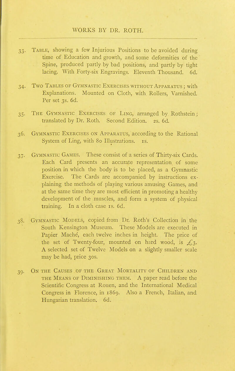 33. Table, showing a few Injurious Positions to be avoided during time of Education and growth, and some deformities of the Spine, produced partly by bad positions, and partly by tight lacing. With Forty-six Engravings. Eleventh Thousand. 6d. 34. Two Tables of Gymnastic Exercises without Apparatus ; with Explanations. Mounted on Cloth, with Rollers, Varnished. Per set 3s. 6d. 35. The Gymnastic Exercises of Ling, arranged by Rothstein; translated by Dr. Roth. Second Edition. 2s. 6d. 36. Gymnastic Exercises on Apparatus, according to the Rational System of Ling, with 80 Illustrations, is. 37. Gymnastic Games. These consist of a series of Thirty-six Cards. Each Card presents an accurate representation of some position in which the body is to be placed, as a Gymnastic Exercise. The Cards are accompanied by instructions ex- plaining the methods of playing various amusing Games, and at the same time they are most etificient in promoting a healthy development of the muscles, and form a system of physical training. In a cloth case is. 6d. 38. Gymnastic Models, copied from Dr. Roth's Collection in the South Kensington Museum. These Models are executed in Papier Mache, each twelve inches in height. The price of the set of Twenty-four, mounted on hard wood, is ;^3. A selected set of Twelve Models on a slightly smaller scale may be had, price 30s. 39. On the Causes of the Great Mortality of Children and THE Means of Diminishing them. A paper read before the Scientific Congress at Rouen, and the International Medical Congress in Florence, in 1869. Also a French, ItaHan, and Hungarian translation. 6d.