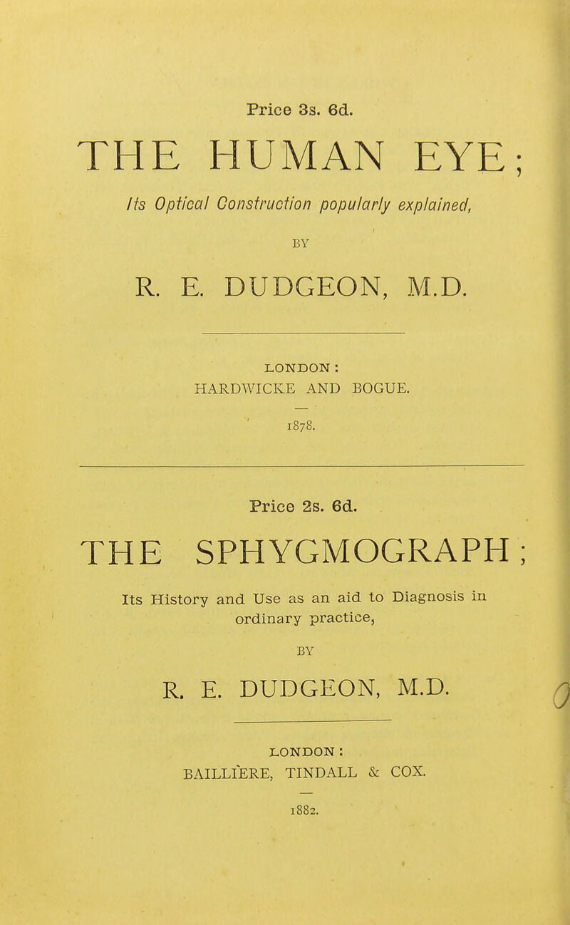 Price 3s. 6d. THE HUMAN EYE; Jfs Optical Construction popularly explained, BY R. E. DUDGEON, M.D. LONDON: HARDWICKE AND BOGUE. 1878. Price 2s. 6d. THE SPHYGMOGRAPH ; Its History and Use as an aid to Diagnosis in ordinary practice, BY R. E. DUDGEON, M.D. LONDON: BAILLIERE, TINDALL & COX. 1882.