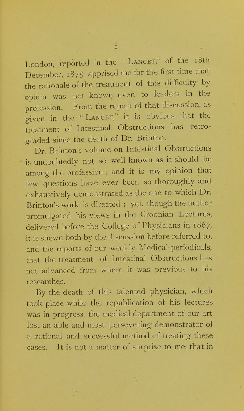 London, reported in the  Lancet, of the i8th December, 1875. apprised me for the first time that the rationale of the treatment of this difficulty by opium was not known even to leaders in the profession. From the report of that discussion, as given jn the Lancet, it is obvious that the treatment of Intestinal Obstructions has retro- graded since the death of Dr. Brinton. Dr. Brinton's volume on Intestinal Obstructions is undoubtedly not so well known as it should be among the profession ; and it is my opinion that few questions have ever been so thoroughly and exhaustively demonstrated as the one to which Dr. Brinton's work is directed ; yet, though the author promulgated his views in the Croonian Lectures, delivered before the College of Physicians in 1867, it is shewn both by the discussion before referred to, and the reports of our weekly Medical periodicals, that the treatment of Intestinal Obstructions has not advanced from where it was previous to his researches. By the death of this talented physician, which took place while the republication of his lectures was in progress, the medical department of our art lost an able and most persevering demonstrator of a rational and successful method of treating these cases. It is not a matter of surprise to me-, that in