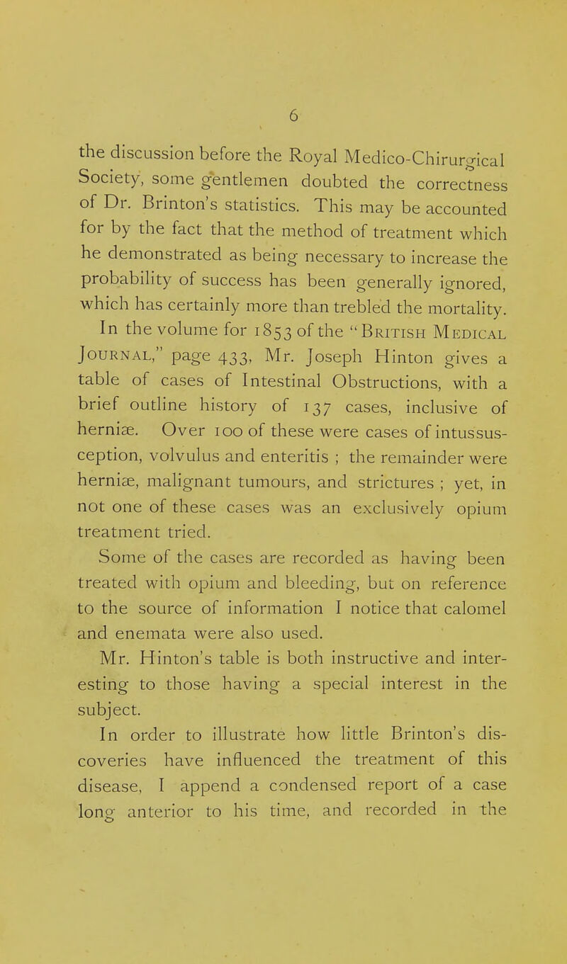 the discussion before the Royal Medico-Chirurgical Society, some gentlemen doubted the correctness of Dr. Brinton's statistics. This may be accounted for by the fact that the method of treatment which he demonstrated as being necessary to increase the probability of success has been generally ignored, which has certainly more than trebled the mortality. In the volume for 1853 of the British Medical Journal, page 433, Mr. Joseph Hinton gives a table of cases of Intestinal Obstructions, with a brief outline history of 137 cases, inclusive of hernise. Over 100 of these were cases of intussus- ception, volvulus and enteritis ; the remainder were herniae, malignant tumours, and strictures ; yet, in not one of these cases was an exclusively opium treatment tried. Some of the cases are recorded as having been treated with opium and bleeding, but on reference to the source of information I notice that calomel and enemata were also used. Mr. Hinton's table is both instructive and inter- esting to those having a special interest in the subject. In order to illustrate how little Brinton's dis- coveries have influenced the treatment of this disease, I append a condensed report of a case lone anterior to his time, and recorded in the