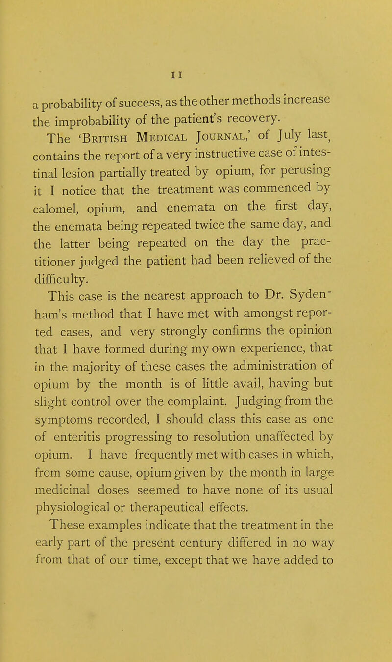 a probability of success, as the other methods increase the improbability of the patient's recovery. The 'British Medical Journal,' of July last contains the report of a very instructive case of intes- tinal lesion partially treated by opium, for perusing it I notice that the treatment was commenced by calomel, opium, and enemata on the first day, the enemata being repeated twice the same day, and the latter being repeated on the day the prac- titioner judged the patient had been reHeved of the difficulty. This case is the nearest approach to Dr. Syden- ham's method that I have met with amongst repor- ted cases, and very strongly confirms the opinion that I have formed during my own experience, that in the majority of these cases the administration of opium by the month is of little avail, having but slight control over the complaint. Judging from the symptoms recorded, I should class this case as one of enteritis progressing to resolution unaffected by opium. I have frequently met with cases in which, from some cause, opium given by the month in large medicinal doses seemed to have none of its usual physiological or therapeutical effects. These examples indicate that the treatment in the early part of the present century differed in no way from that of our time, except that we have added to