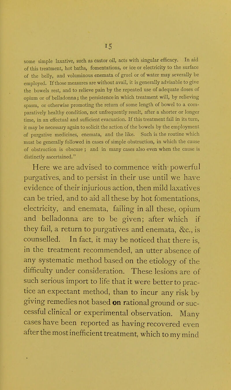 some simple laxative, such as castor oil, acts with singular efficacy. In aid of this treatment, hot baths, fomentations, or ice or electricity to the surface of the belly, and voluminous enemata of gruel or of water may severally be employed. If those measures are without avail, it is generally advisable to give the bowels rest, and to relieve pain by the repeated use of adequate doses of opium or of belladonna; the persistence in which treatment will, by relieving spasm, or otherwise promoting the return of some length of bowel to a com- paratively healthy condition, not unfrequently result, after a shorter or longer time, in an effectual and sufficient evacuation. If this treatment fail in its turn, it may be necessary again to solicit the action of the bowels by the employment of purgative medicines, enemata, and the like. Such is the routine which must be generally followed in cases of simple obstruction, in which the cause of obstruction is obscure ; and in many cases also even when the cause is distinctly ascertained. Here we are advised to commence v/ith- powerful purgatives, and to persist in their use until we have evidence of their injurious action, then mild laxatives can be tried, and to aid all these by hot fomentations, electricity, and enemata, failing in all these, opium and belladonna are to be given; after which if they fail, a return to purgatives and enemata, &c., is counselled. In fact, it may be noticed that there is, in the treatment recommended, an utter absence of any systematic method based on the etiology of the difficulty under consideration. These lesions are of such serious import to life that it were better to prac- tice an expectant method, than to incur any risk by giving remedies not based on rational ground or suc- cessful clinical or experimental observation. Many cases have been reported as having recovered even after the most inefficient treatment, which to my mind