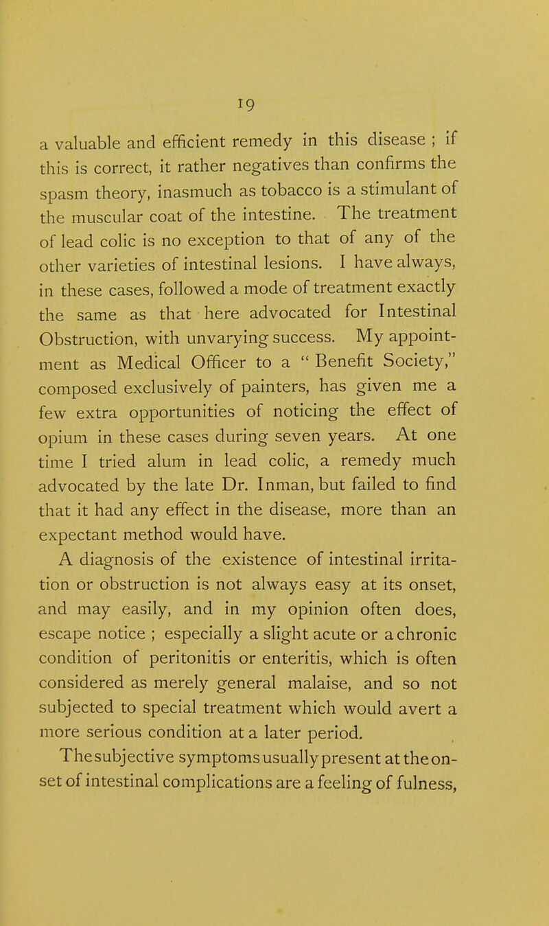 a valuable and efficient remedy in this disease ; if this is correct, it rather negatives than confirms the spasm theory, inasmuch as tobacco is a stimulant of the muscular coat of the intestine. The treatment of lead colic is no exception to that of any of the other varieties of intestinal lesions. I have always, in these cases, followed a mode of treatment exactly the same as that here advocated for Intestinal Obstruction, with unvarying success. My appoint- ment as Medical Officer to a  Benefit Society, composed exclusively of painters, has given me a few extra opportunities of noticing the effect of opium in these cases during seven years. At one time I tried alum in lead colic, a remedy much advocated by the late Dr. Inman, but failed to find that it had any effect in the disease, more than an expectant method would have. A diagnosis of the existence of intestinal irrita- tion or obstruction is not always easy at its onset, and may easily, and in my opinion often does, escape notice ; especially a slight acute or a chronic condition of peritonitis or enteritis, which is often considered as merely general malaise, and so not subjected to special treatment which would avert a more serious condition at a later period. Thesubjective symptoms usually present at the on- set of intestinal complications are a feeling of fulness,