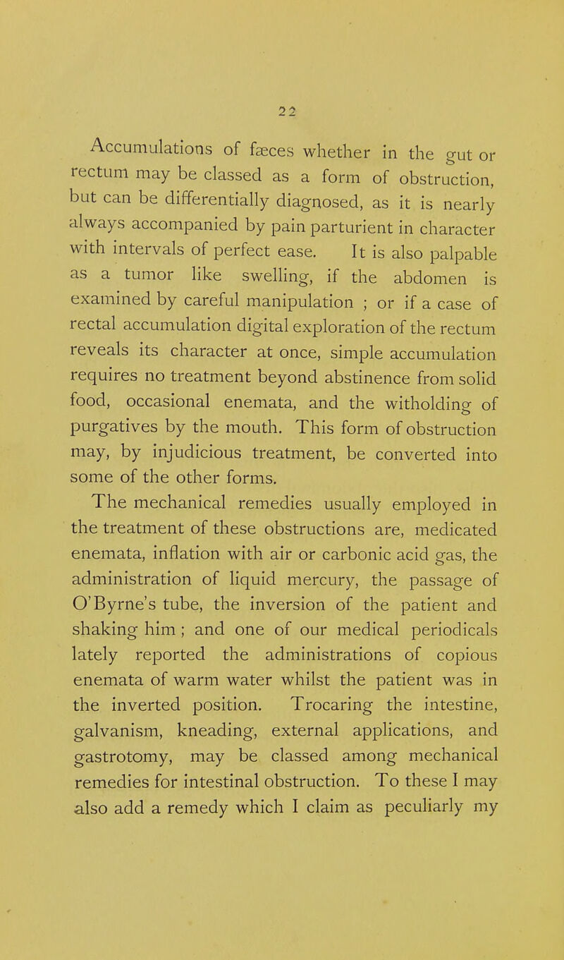 Accumulations of feces whether in the gut or rectum may be classed as a form of obstruction, but can be differentially diagnosed, as it is nearly always accompanied by pain parturient in character with intervals of perfect ease. It is also palpable as a tumor like swelling, if the abdomen is examined by careful manipulation ; or if a case of rectal accumulation digital exploration of the rectum reveals its character at once, simple accumulation requires no treatment beyond abstinence from solid food, occasional enemata, and the witholding of purgatives by the mouth. This form of obstruction may, by injudicious treatment, be converted into some of the other forms. The mechanical remedies usually employed in the treatment of these obstructions are, medicated enemata, inflation with air or carbonic acid gas, the administration of liquid mercury, the passage of O'Byrne's tube, the inversion of the patient and shaking him ; and one of our medical periodicals lately reported the administrations of copious enemata of warm water whilst the patient was in the inverted position. Trocaring the intestine, galvanism, kneading, external applications, and gastrotomy, may be classed among mechanical remedies for intestinal obstruction. To these I may also add a remedy which I claim as peculiarly my