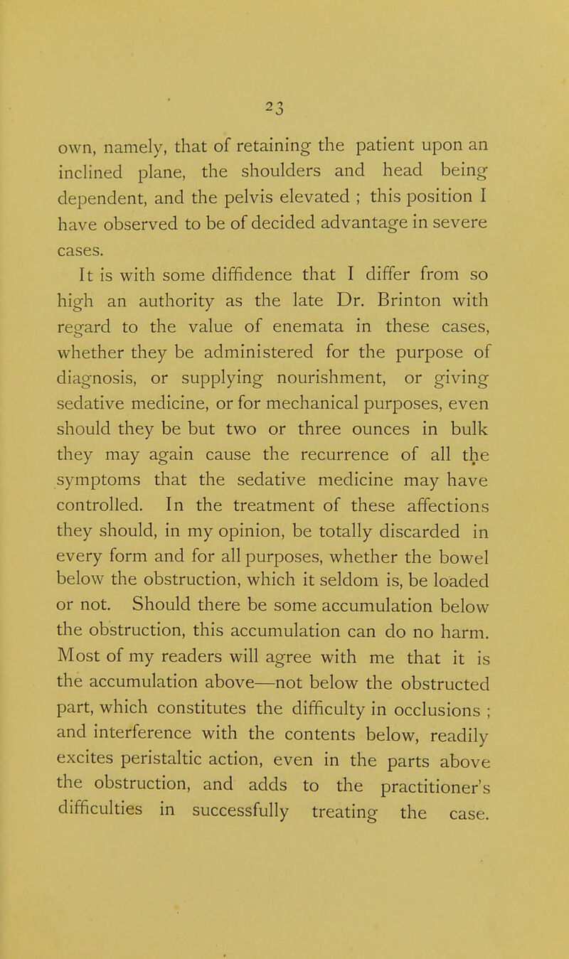 own, namely, that of retaining the patient upon an inclined plane, the shoulders and head being dependent, and the pelvis elevated ; this position I have observed to be of decided advantage in severe cases. It is with some diffidence that I differ from so high an authority as the late Dr. Brinton with reeard to the value of enemata in these cases, whether they be administered for the purpose of diagnosis, or supplying nourishment, or giving sedative medicine, or for mechanical purposes, even should they be but two or three ounces in bulk they may again cause the recurrence of all the symptoms that the sedative medicine may have controlled. In the treatment of these affections they should, in my opinion, be totally discarded in every form and for all purposes, whether the bowel below the obstruction, which it seldom is, be loaded or not. Should there be some accumulation below the obstruction, this accumulation can do no harm. Most of my readers will agree with me that it is the accumulation above—not below the obstructed part, which constitutes the difficulty in occlusions ; and interference with the contents below, readily excites peristaltic action, even in the parts above the obstruction, and adds to the practitioner's difficulties in successfully treating the case.