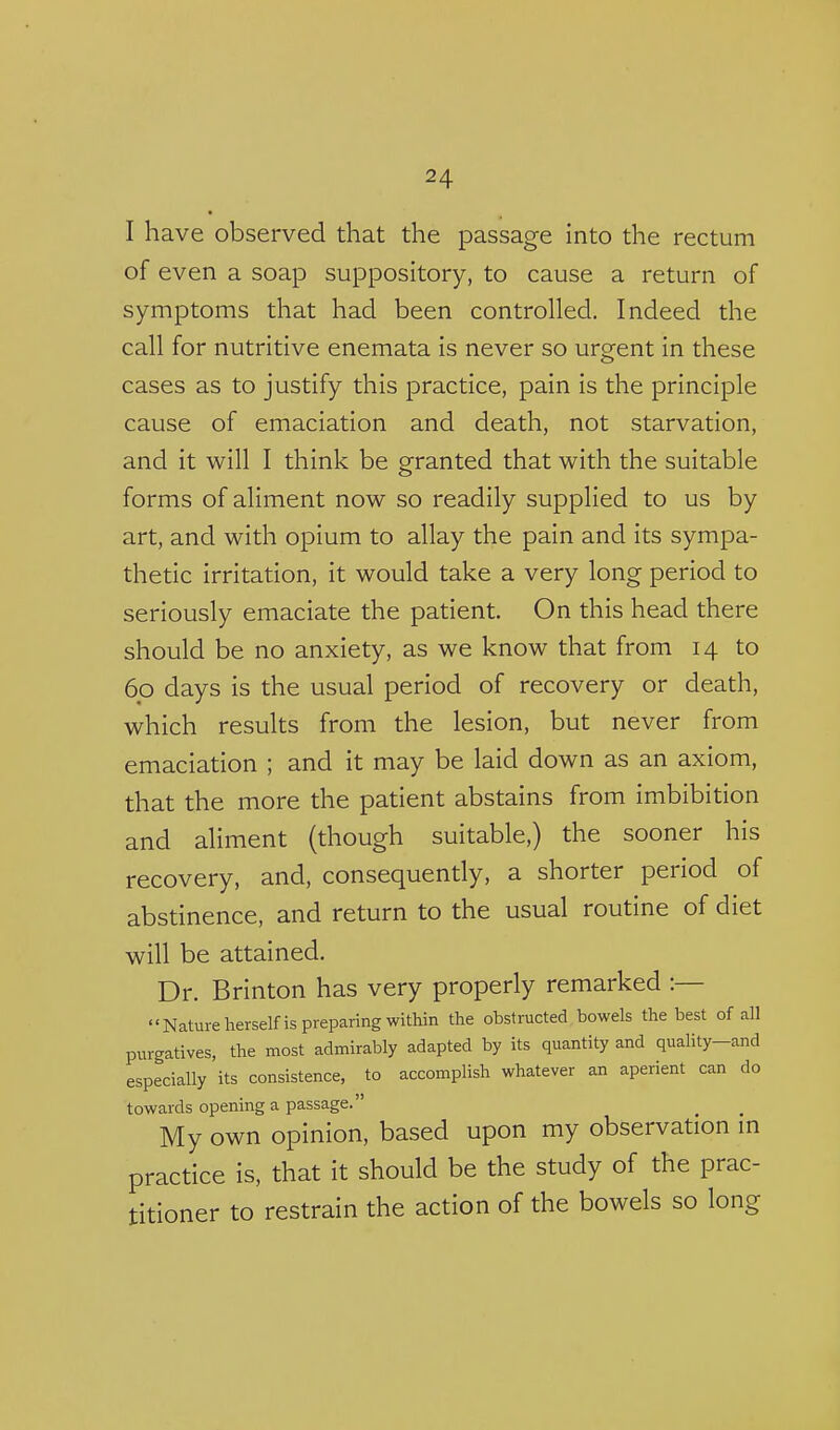 I have observed that the passage into the rectum of even a soap suppository, to cause a return of symptoms that had been controlled. Indeed the call for nutritive enemata is never so urgent in these cases as to justify this practice, pain is the principle cause of emaciation and death, not starvation, and it will I think be granted that with the suitable forms of aliment now so readily supplied to us by art, and with opium to allay the pain and its sympa- thetic irritation, it would take a very long period to seriously emaciate the patient. On this head there should be no anxiety, as we know that from 14 to 60 days is the usual period of recovery or death, which results from the lesion, but never from emaciation ; and it may be laid down as an axiom, that the more the patient abstains from imbibition and aliment (though suitable,) the sooner his recovery, and, consequently, a shorter period of abstinence, and return to the usual routine of diet will be attained. Dr. Brinton has very properly remarked :— Nature herselfis preparing within the obstructed bowels the best of all purgatives, the most admirably adapted by its quantity and quality-and especially its consistence, to accomplish whatever an aperient can do towards opening a passage. My own opinion, based upon my observation in practice is, that it should be the study of the prac- titioner to restrain the action of the bowels so long