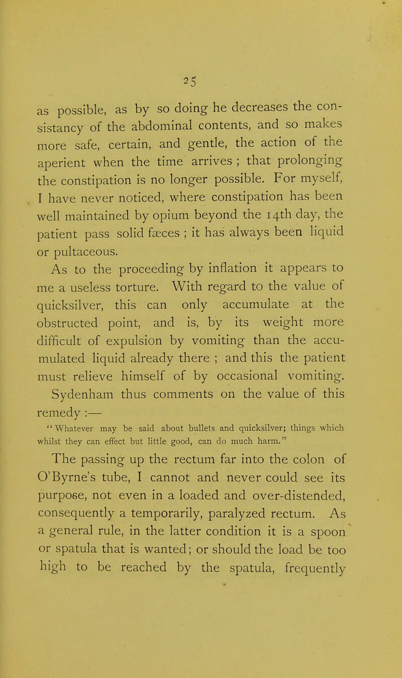 as possible, as by so doing he decreases the con- sistancy of the abdominal contents, and so makes more safe, certain, and gentle, the action of the aperient when the time arrives ; that prolonging the constipation is no longer possible. For myself, I have never noticed, where constipation has been well maintained by opium beyond the 14th day, the patient pass solid faeces ; it has always been liquid or pultaceous. As to the proceeding by inflation it appears to me a useless torture. With regard to the value of quicksilver, this can only accumulate at the obstructed point, and is, by its weight more difficult of expulsion by vomiting than the accu- mulated liquid already there ; and this the patient must relieve himself of by occasional vomiting. Sydenham thus comments on the value of this remedy :— Whatever may be said about bullets and quicksilver; things which whilst they can effect but little good, can do much harm. The passing up the rectum far into the colon of O'Byrne's tube, I cannot and never could see its purpose, not even in a loaded and over-distended, consequently a temporarily, paralyzed rectum. As a general rule, in the latter condition it is a spoon or spatula that is wanted; or should the load be too high to be reached by the spatula, frequently