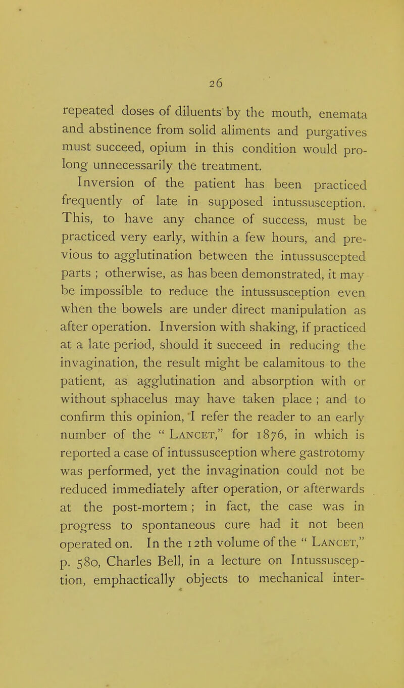 repeated doses of diluents by the mouth, enemata and abstinence from soHd aliments and purgatives must succeed, opium in this condition would pro- long unnecessarily the treatment. Inversion of the patient has been practiced frequently of late in supposed intussusception. This, to have any chance of success, must be practiced very early, within a few hours, and pre- vious to agglutination between the intussuscepted parts ; otherwise, as has been demonstrated, it may be impossible to reduce the intussusception even when the bowels are under direct manipulation as after operation. Inversion with shaking, if practiced at a late period, should it succeed in reducing the invagination, the result might be calamitous to the patient, as agglutination and absorption with or without sphacelus may have taken place ; and to confirm this opinion, I refer the reader to an early number of the  Lancet, for 1876, in which is reported a case of intussusception where gastrotomy was performed, yet the invagination could not be reduced immediately after operation, or afterwards at the post-mortem; in fact, the case was in progress to spontaneous cure had it not been operated on. In the 12th volume of the  Lancet, p. 580, Charles Bell, in a lecture on Intussuscep- tion, emphactically objects to mechanical inter-