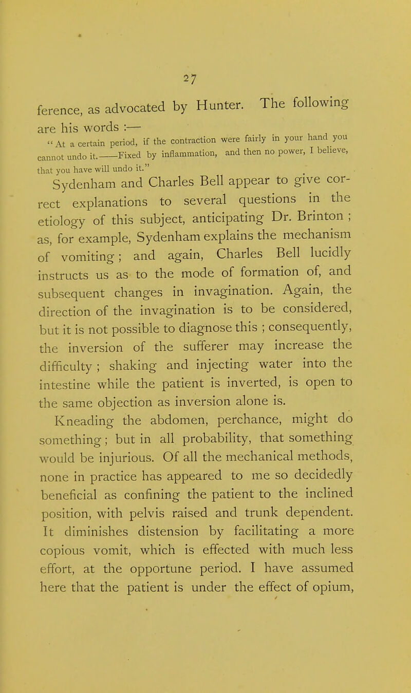 ference. as advocated by Hunter. The following are his words :— At a certain period, if the contraction were fairly in your hand you cannot undo It. Fixed by inflammation, and then no power, I beheve, that you have will undo it. Sydenham and Charles Bell appear to give cor- rect explanations to several questions in the etiology of this subject, anticipating Dr. Brinton ; as, for example, Sydenham explains the mechanism of vomiting; and again, Charles Bell lucidly instructs us as to the mode of formation of, and subsequent changes in invagination. Again, the direction of the invagination is to be considered, but it is not possible to diagnose this ; consequently, the inversion of the sufferer may increase the difficulty ; shaking and injecting water into the intestine while the patient is inverted, is open to the same objection as inversion alone is. Kneading the abdomen, perchance, might do something; but in all probability, that something would be injurious. Of all the mechanical methods, none in practice has appeared to me so decidedly beneficial as confining the patient to the inclined position, with pelvis raised and trunk dependent. It diminishes distension by facilitating a more copious vomit, which is effected with much less effort, at the opportune period. I have assumed here that the patient is under the effect of opium,