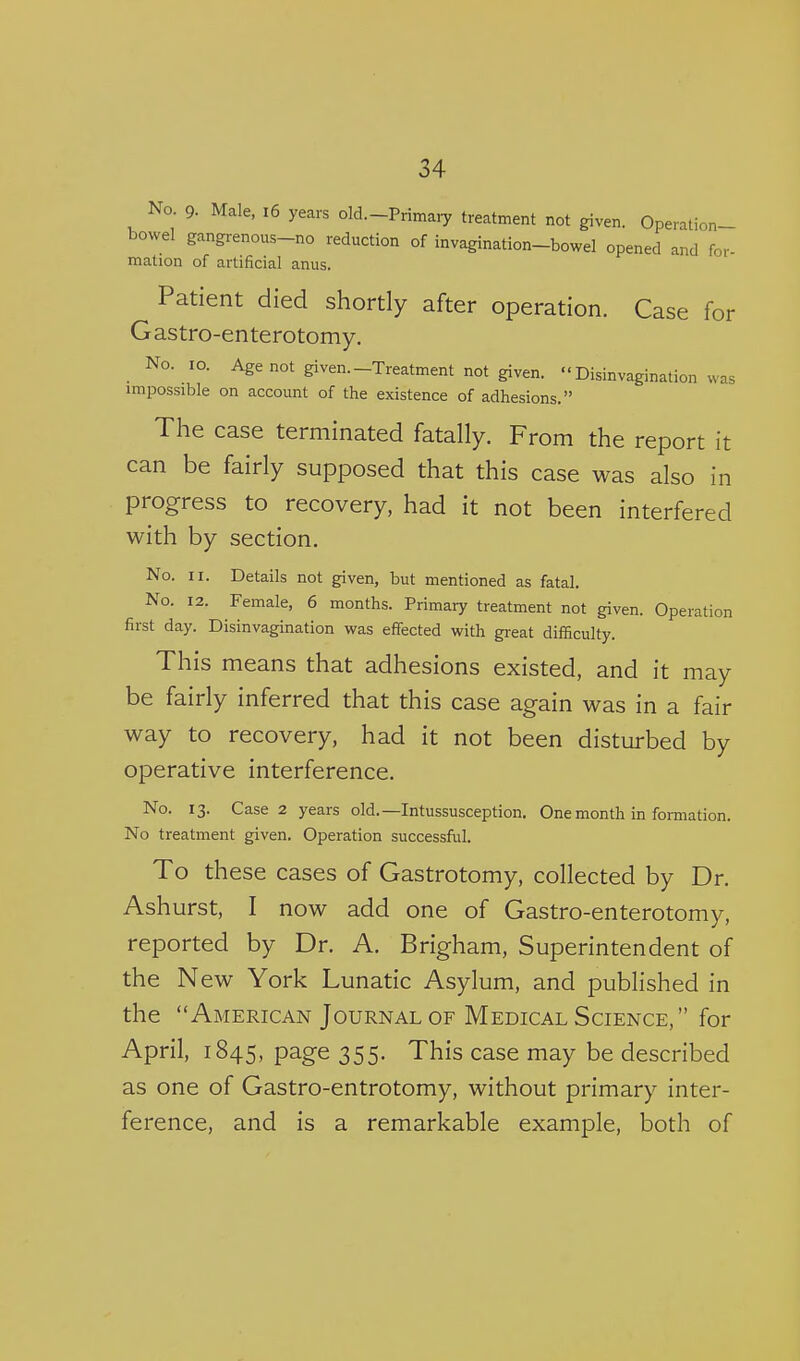 No 9. Male, i6 years old.-Primary treatment not given. Operation- bowel gangrenous-no reduction of invagination-bowel opened and for- mation of artificial anus. Patient died shortly after operation. Case for Gastro-enterotomy. No. lo. Age not given.-Treatment not given. Disinvagination was impossible on account of the existence of adhesions. The case terminated fatally. From the report it can be fairly supposed that this case was also in progress to recovery, had it not been interfered with by section. No. II. Details not given, but mentioned as fatal. No. 12. Female, 6 months. Primary treatment not given. Operation first day. Disinvagination was effected with great difficulty. This means that adhesions existed, and it may be fairly inferred that this case again was in a fair way to recovery, had it not been disturbed by operative interference. No. 13. Case 2 years old.—Intussusception. One month in formation. No treatment given. Operation successful. To these cases of Gastrotomy, collected by Dr. Ashurst, I now add one of Gastro-enterotomy, reported by Dr. A. Brigham, Superintendent of the N ew York Lunatic Asylum, and published in the American Journal OF Medical Science, for April, 1845, page 355. This case may be described as one of Gastro-entrotomy, without primary inter- ference, and is a remarkable example, both of