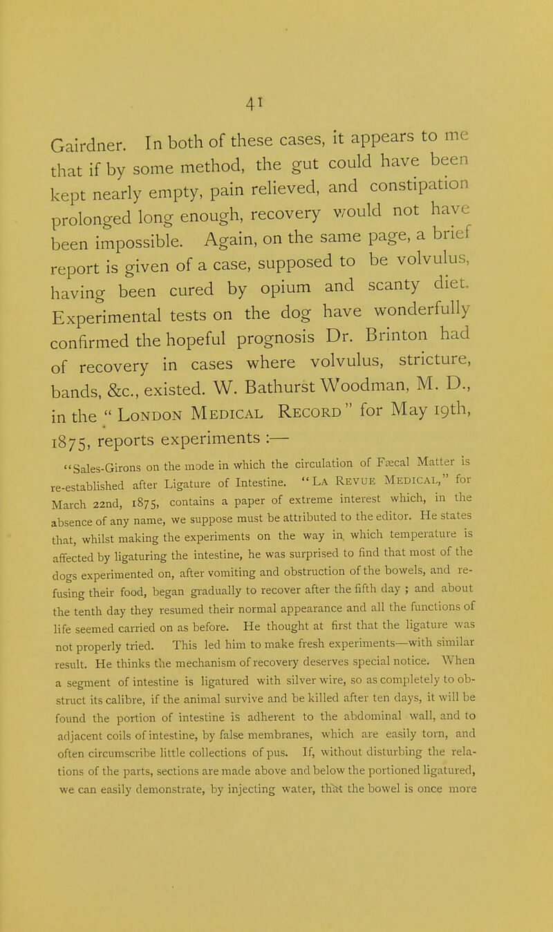 Galrdner. In both of these cases, it appears to me that if by some method, the gut could have been kept nearly empty, pain relieved, and constipation prolonged long enough, recovery would not have been impossible. Again, on the same page, a brief report is given of a case, supposed to be volvulus, having been cured by opium and scanty diet. Experimental tests on the dog have wonderfully confirmed the hopeful prognosis Dr. Brinton had of recovery in cases where volvulus, stricture, bands, &c., existed. W. Bathurst Woodman, M. D., in the  London Medical Record for May 19th, 1875, reports experiments :— Sales-Girons on the mode in which the circulation of Enseal Matter is re-established after Ligature of Intestine. La Revue Medical, for March 22nd, 1875, contains a paper of extreme interest which, in the absence of any name, we suppose must be attributed to the editor. He states that, whilst making the experiments on the way in, which temperature is affected by ligaturing the intestine, he was surprised to find that most of the dogs experimented on, after vomiting and obstruction of the bowels, and re- fusing their food, began gi-adually to recover after the fifth day ; and about the tenth day they resumed their normal appearance and all the functions of life seemed carried on as before. He thought at first that the ligature was not properly tried. This led him to make fresh experiments—with similar result. He thinks the mechanism of recovery deserves special notice. When a segment of intestine is ligatured with silver wire, so as completely to ob- struct its calibre, if the animal survive and be killed after ten days, it will be found the portion of intestine is adherent to the abdominal wall, and to adjacent coils of intestine, by false membranes, which are easily torn, and often circumscribe little collections of pus. If, without disturbing the rela- tions of the parts, sections are made above and below the portioned ligatured, we can easily demonstrate, by injecting water, th^ the bowel is once more