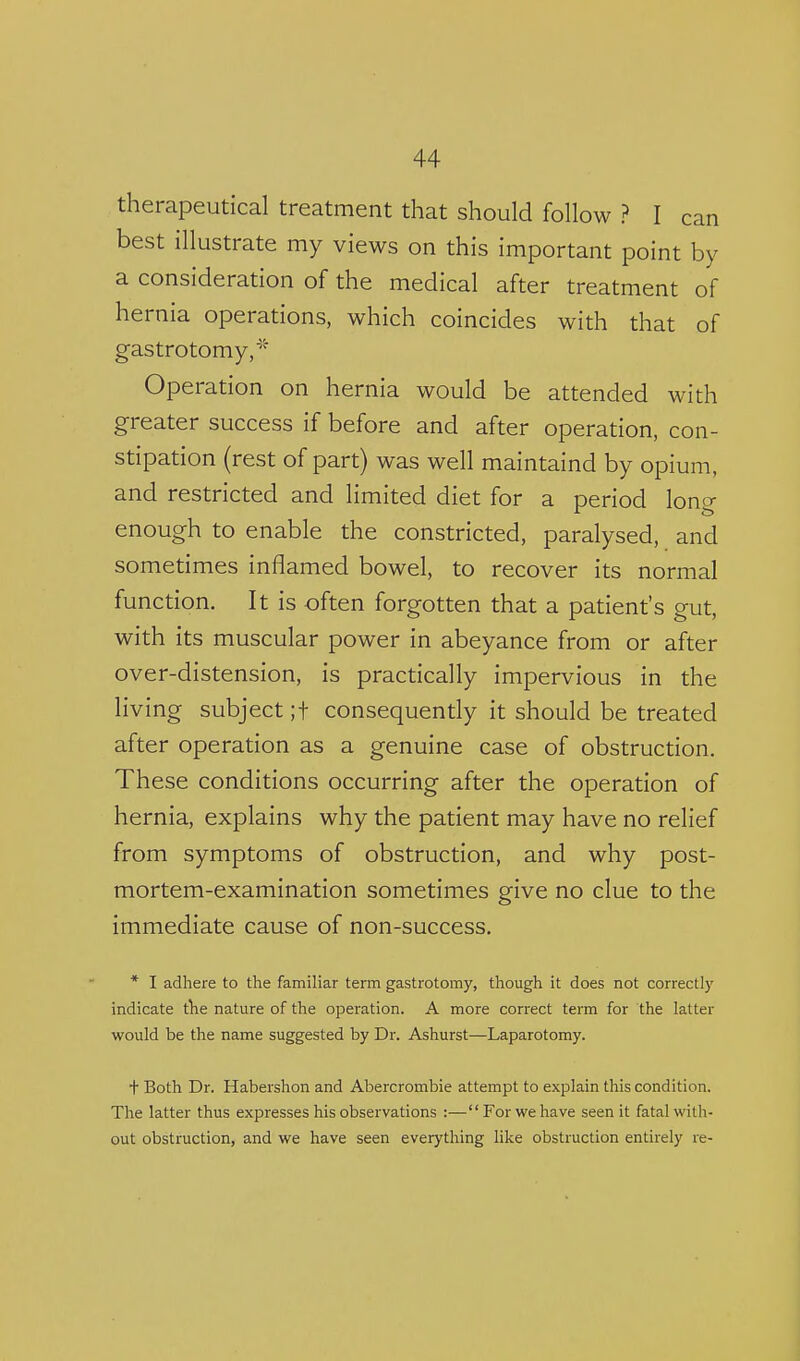 therapeutical treatment that should follow ? I can best illustrate my views on this important point by a consideration of the medical after treatment of hernia operations, which coincides with that of gastrotomy,* Operation on hernia would be attended with greater success if before and after operation, con- stipation (rest of part) was well maintaind by opium, and restricted and limited diet for a period long enough to enable the constricted, paralysed, and sometimes inflamed bowel, to recover its normal function. It is often forgotten that a patient's gut, with its muscular power in abeyance from or after over-distension, is practically impervious in the living subject ;t consequently it should be treated after operation as a genuine case of obstruction. These conditions occurring after the operation of hernia, explains why the patient may have no relief from symptoms of obstruction, and why post- mortem-examination sometimes give no clue to the immediate cause of non-success. * I adhere to the familiar term gastrotomy, though it does not correctly indicate the nature of the operation. A more correct term for the latter would be the name suggested by Dr. Ashurst—Laparotomy. t Both Dr. Habershon and Abercrombie attempt to explain this condition. The latter thus expresses his observations :—For we have seen it fatal with- out obstruction, and we have seen everything like obstruction entirely re-