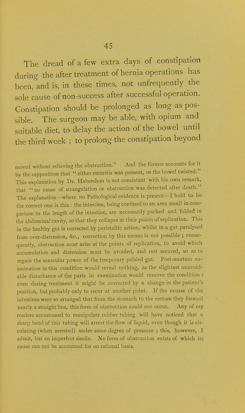 The dread of a few extra days of constipation during the after treatment of hernia operations has been,''and is, in these times, not unfrequently the sole cause of non-success after successful operation. Constipation should be prolonged as long as pos- sible. The surgeon may be able, with opium and suitable diet, to delay the action of the bowel until the third week ; to prolong the constipation beyond moved without relieving the obstruction. And tlie former accounts for it by the supposition that  eitlier enteritis was present, or the bowel twisted. This explanation by Dr. Habershon is not consistant with his own remark, that no cause of strangulation or obstruction was detected after death. The explanation—where no Pathological evidence is present—I hold to be the correct one is this : the intestine, being confined to an area small in com- parison to the length of the intestine, are necessarily packed and folded in the abdominal cavity, so that they collapse at their points of replication. This in the healthy gut is corrected by peristaltic action, whilst in a gut paralysed from over-distension, &c., correction by this means is not possible ; conse- quently, obstruction must arise at the points of replication, to avoid which accumulation and distension must be avoided, and rest secured, so as to regain the muscular power of the temporary palsied gut. Post-mortem ex- amination in this condition would reveal nothing, as the slightest unavoid- able disturbance of the parts in examination would remove the condition : even during treatment it might be corrected by a change in the patient's position, but probably only to recur at another point. If the course of the intestines were so arranged that from the stomach to the rectum they formed nearly a straight line, this form of obstruction could not occur. Any of my readers accustomed to manipulate rubber tubing will have noticed that a sharp bend of this tubing will arrest the flow of liquid, even though it is cir- culating (when arrested) under some degree of pressure ; this, however, I admit, but an imperfect simile. No form of obstruction exists of which its cause can not be accounted for on rational basis.