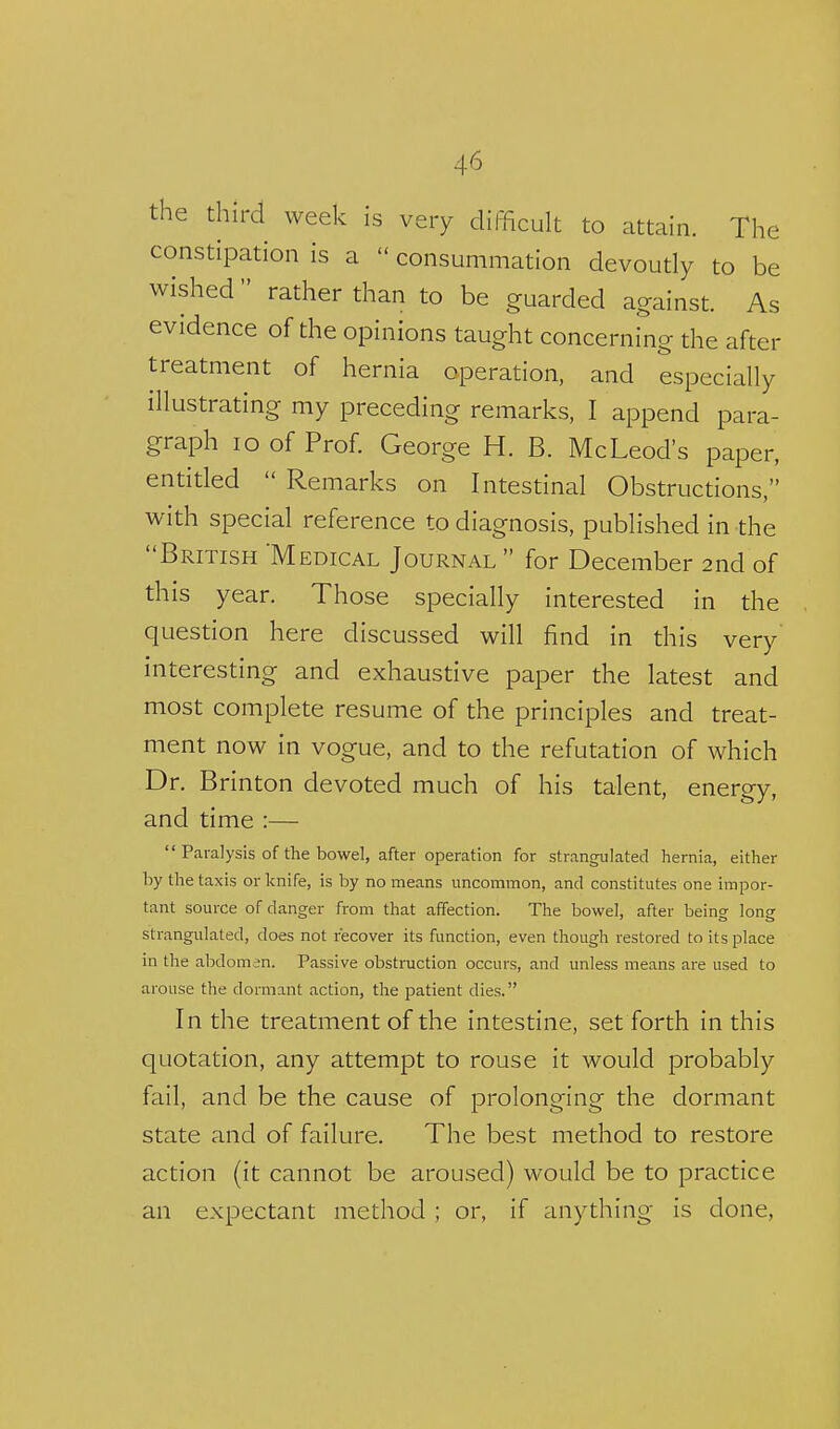 the third week is very difficult to attain. The constipation is a  consummation devoutly to be wished rather than to be guarded against. As evidence of the opinions taught concerning the after treatment of hernia operation, and especially illustrating my preceding remarks, I append para- graph lo of Prof. George H. B. McLeod's paper, entitled  Remarks on Intestinal Obstructions, with special reference to diagnosis, published in the British 'Medical Journal  for December 2nd of this year. Those specially interested in the question here discussed will find in this very' interesting and exhaustive paper the latest and most complete resume of the principles and treat- ment now in vogue, and to the refutation of which Dr. Brinton devoted much of his talent, energy, and time :—  Paralysis of the bowel, after operation for strangrilatecl hernia, either by the taxis or knife, is by no means uncommon, and constitutes one impor- tant source of danger from that affection. The bowel, after being long strangulated, does not recover its function, even though restored to its place in the abdomen. Passive obstruction occurs, and unless means are used to arouse the dormant action, the patient dies. In the treatment of the intestine, set forth in this quotation, any attempt to rouse it would probably fail, and be the cause of prolonging the dormant state and of failure. The best method to restore action (it cannot be aroused) would be to practice an expectant method ; or, if anything is done,