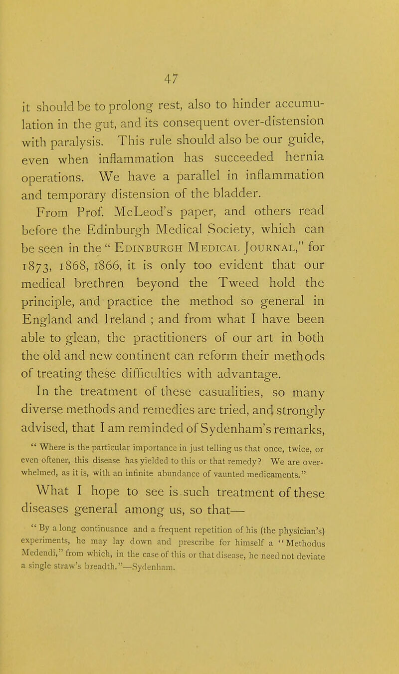 it should be to prolong rest, also to hinder accumu- lation in the gut, and its consequent over-distension with paralysis. This rule should also be our guide, even when inflammation has succeeded hernia operations. We have a parallel in inflammation and temporary distension of the bladder. From Prof. McLeod's paper, and others read before the Edinburgh Medical Society, which can be seen in the  Edinburgh Medical Journal, for 1873, 1868, 1866, it is only too evident that our medical brethren beyond the Tweed hold the principle, and practice the method so general in England and Ireland ; and from what I have been able to glean, the practitioners of our art in both the old and new continent can reform their methods of treating these difficulties with advantage. In the treatment of these casualities, so many diverse methods and remedies are tried, and strongly advised, that I am reminded of Sydenham's remarks,  Where is the particular importance in just telling us that once, twice, or even oftener, this disease has yielded to this or that remedy? We are over- whelmed, as it is, with an infinite abundance of vaunted medicaments. What I hope to see is. such treatment of these diseases general among us, so that—  By a long continuance and a frequent repetition of his (the physician's) experiments, he may lay down and prescribe for himself a Methodus Medendi, from which, in the case of this or that disease, he need not deviate a single straw's breadth.—Sydenham.