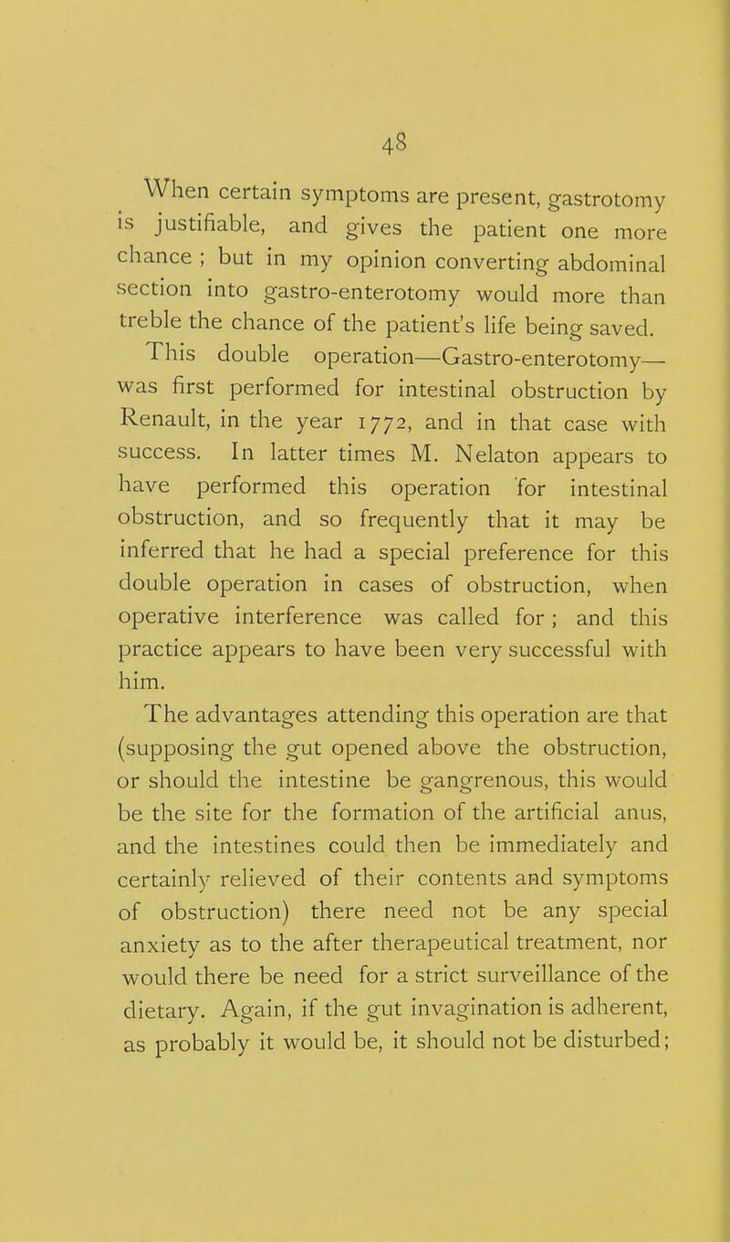 When certain symptoms are present, gastrotomy is justifiable, and gives the patient one more chance ; but in my opinion converting abdominal section into gastro-enterotomy would more than treble the chance of the patient's life being saved. This double operation—Gastro-enterotomy— was first performed for intestinal obstruction by Renault, in the year 1772, and in that case with success. In latter times M. Nelaton appears to have performed this operation for intestinal obstruction, and so frequently that it may be inferred that he had a special preference for this double operation in cases of obstruction, when operative interference was called for; and this practice appears to have been very successful with him. The advantages attending this operation are that (supposing the gut opened above the obstruction, or should the intestine be gangrenous, this would be the site for the formation of the artificial anus, and the intestines could then be immediately and certainly relieved of their contents and symptoms of obstruction) there need not be any special anxiety as to the after therapeutical treatment, nor would there be need for a strict surveillance of the dietary. Again, if the gut invagination is adherent, as probably it would be, it should not be disturbed;