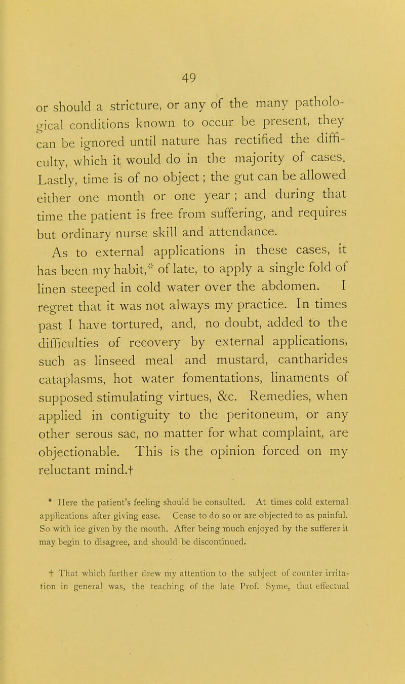 or should a stricture, or any of the many patholo- gical conditions known to occur be present, they can be ignored until nature has rectified the diffi- culty, which it would do in the majority of cases. Lastly, time is of no object; the gut can be allowed either one month or one year ; and during that time the patient is free from suffering, and requires but ordinary nurse skill and attendance. As to external applications in these cases, it has been my habit,- of late, to apply a single fold of linen steeped in cold water over the abdomen. I regret that it was not always my practice. In times past I have tortured, and, no doubt, added to the difficulties of recovery by external applications, such as linseed meal and mustard, cantharides cataplasms, hot water fomentations, linaments of supposed stimulating virtues, &c. Remedies, when applied in contiguity to the peritoneum, or any other serous sac, no matter for what complaint, are objectionable. This is the opinion forced on my reluctant mind.f * Here the patient's feeling should be consulted. At times cold external applications after giving ease. Cease to do so or are objected to as painful. So with ice given by the mouth. After being much enjoyed by the sufferer it may begin to disagree, and should be discontinued. t That which further drew my attention to the subject of counter irrita- tion in general was, the teaching of the late Prof. Syme, that effectual